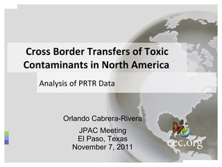 Orlando Cabrera-Rivera JPAC Meeting El Paso, Texas November 7, 2011 Cross Border Transfers of Toxic Contaminants in North America   Analysis of PRTR Data   