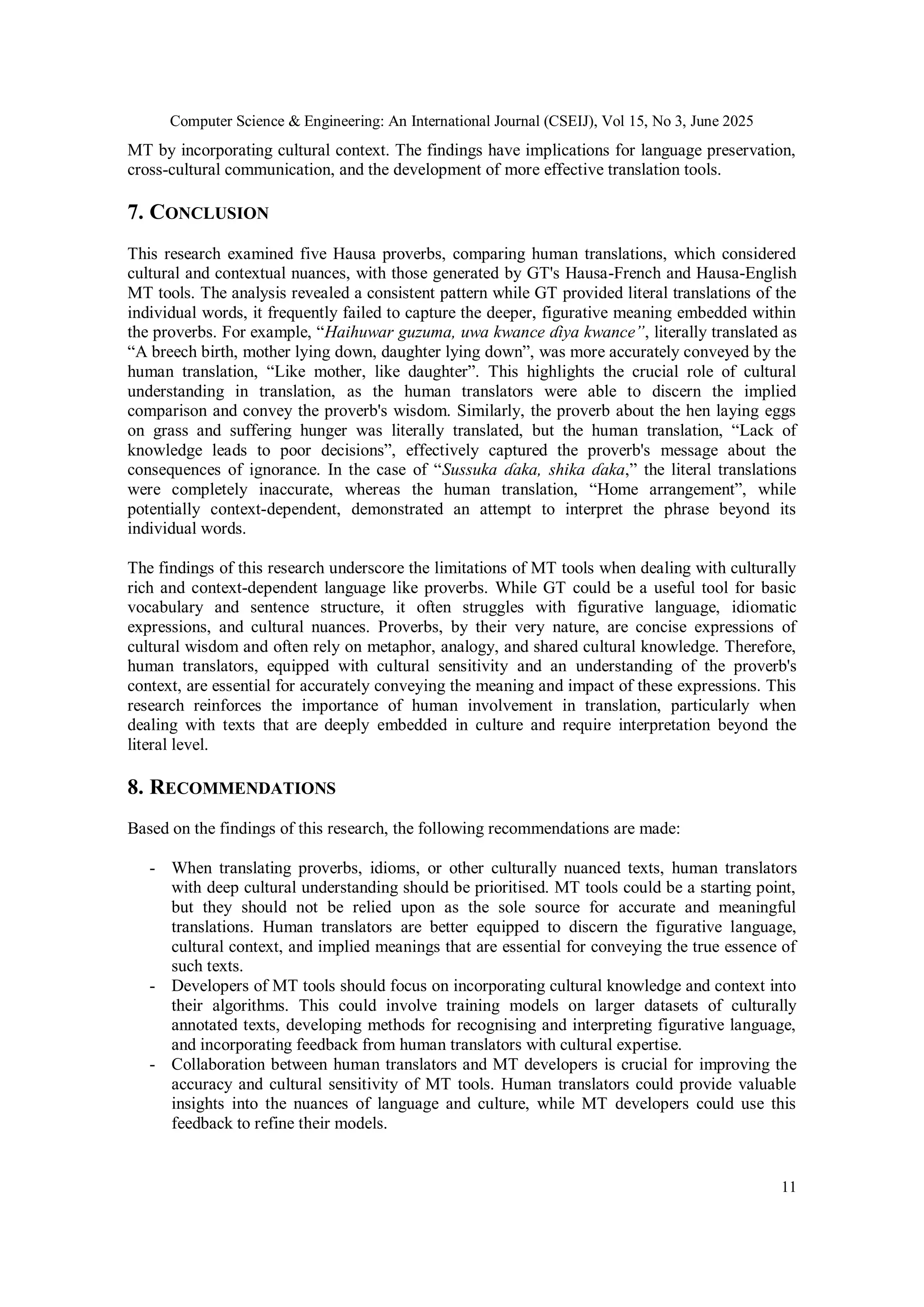Computer Science & Engineering: An International Journal (CSEIJ), Vol 15, No 3, June 2025
11
MT by incorporating cultural context. The findings have implications for language preservation,
cross-cultural communication, and the development of more effective translation tools.
7. CONCLUSION
This research examined five Hausa proverbs, comparing human translations, which considered
cultural and contextual nuances, with those generated by GT's Hausa-French and Hausa-English
MT tools. The analysis revealed a consistent pattern while GT provided literal translations of the
individual words, it frequently failed to capture the deeper, figurative meaning embedded within
the proverbs. For example, “Haihuwar guzuma, uwa kwance ɗiya kwance”, literally translated as
“A breech birth, mother lying down, daughter lying down”, was more accurately conveyed by the
human translation, “Like mother, like daughter”. This highlights the crucial role of cultural
understanding in translation, as the human translators were able to discern the implied
comparison and convey the proverb's wisdom. Similarly, the proverb about the hen laying eggs
on grass and suffering hunger was literally translated, but the human translation, “Lack of
knowledge leads to poor decisions”, effectively captured the proverb's message about the
consequences of ignorance. In the case of “Sussuka ɗaka, shika ɗaka,” the literal translations
were completely inaccurate, whereas the human translation, “Home arrangement”, while
potentially context-dependent, demonstrated an attempt to interpret the phrase beyond its
individual words.
The findings of this research underscore the limitations of MT tools when dealing with culturally
rich and context-dependent language like proverbs. While GT could be a useful tool for basic
vocabulary and sentence structure, it often struggles with figurative language, idiomatic
expressions, and cultural nuances. Proverbs, by their very nature, are concise expressions of
cultural wisdom and often rely on metaphor, analogy, and shared cultural knowledge. Therefore,
human translators, equipped with cultural sensitivity and an understanding of the proverb's
context, are essential for accurately conveying the meaning and impact of these expressions. This
research reinforces the importance of human involvement in translation, particularly when
dealing with texts that are deeply embedded in culture and require interpretation beyond the
literal level.
8. RECOMMENDATIONS
Based on the findings of this research, the following recommendations are made:
- When translating proverbs, idioms, or other culturally nuanced texts, human translators
with deep cultural understanding should be prioritised. MT tools could be a starting point,
but they should not be relied upon as the sole source for accurate and meaningful
translations. Human translators are better equipped to discern the figurative language,
cultural context, and implied meanings that are essential for conveying the true essence of
such texts.
- Developers of MT tools should focus on incorporating cultural knowledge and context into
their algorithms. This could involve training models on larger datasets of culturally
annotated texts, developing methods for recognising and interpreting figurative language,
and incorporating feedback from human translators with cultural expertise.
- Collaboration between human translators and MT developers is crucial for improving the
accuracy and cultural sensitivity of MT tools. Human translators could provide valuable
insights into the nuances of language and culture, while MT developers could use this
feedback to refine their models.
 