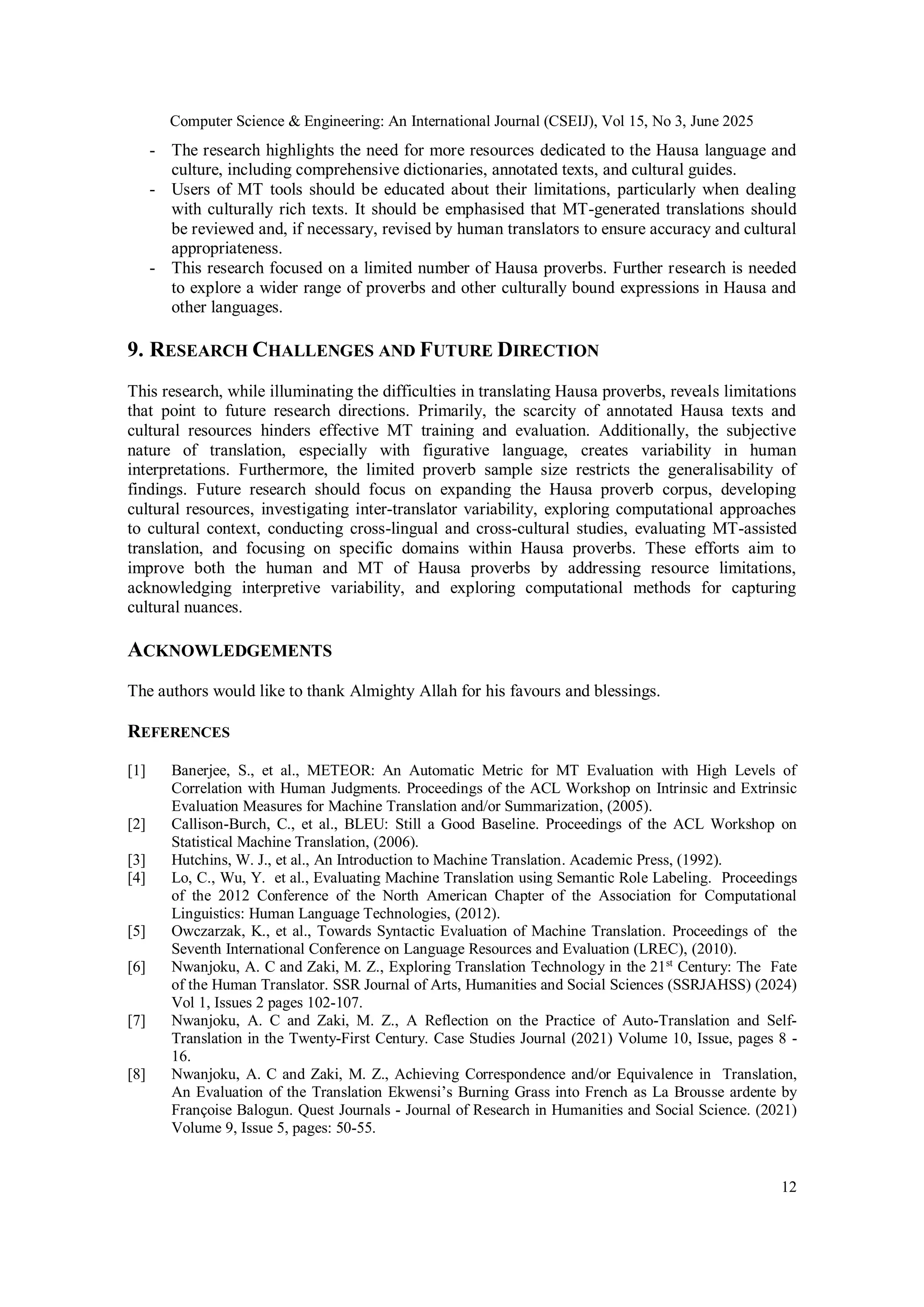 Computer Science & Engineering: An International Journal (CSEIJ), Vol 15, No 3, June 2025
12
- The research highlights the need for more resources dedicated to the Hausa language and
culture, including comprehensive dictionaries, annotated texts, and cultural guides.
- Users of MT tools should be educated about their limitations, particularly when dealing
with culturally rich texts. It should be emphasised that MT-generated translations should
be reviewed and, if necessary, revised by human translators to ensure accuracy and cultural
appropriateness.
- This research focused on a limited number of Hausa proverbs. Further research is needed
to explore a wider range of proverbs and other culturally bound expressions in Hausa and
other languages.
9. RESEARCH CHALLENGES AND FUTURE DIRECTION
This research, while illuminating the difficulties in translating Hausa proverbs, reveals limitations
that point to future research directions. Primarily, the scarcity of annotated Hausa texts and
cultural resources hinders effective MT training and evaluation. Additionally, the subjective
nature of translation, especially with figurative language, creates variability in human
interpretations. Furthermore, the limited proverb sample size restricts the generalisability of
findings. Future research should focus on expanding the Hausa proverb corpus, developing
cultural resources, investigating inter-translator variability, exploring computational approaches
to cultural context, conducting cross-lingual and cross-cultural studies, evaluating MT-assisted
translation, and focusing on specific domains within Hausa proverbs. These efforts aim to
improve both the human and MT of Hausa proverbs by addressing resource limitations,
acknowledging interpretive variability, and exploring computational methods for capturing
cultural nuances.
ACKNOWLEDGEMENTS
The authors would like to thank Almighty Allah for his favours and blessings.
REFERENCES
[1] Banerjee, S., et al., METEOR: An Automatic Metric for MT Evaluation with High Levels of
Correlation with Human Judgments. Proceedings of the ACL Workshop on Intrinsic and Extrinsic
Evaluation Measures for Machine Translation and/or Summarization, (2005).
[2] Callison-Burch, C., et al., BLEU: Still a Good Baseline. Proceedings of the ACL Workshop on
Statistical Machine Translation, (2006).
[3] Hutchins, W. J., et al., An Introduction to Machine Translation. Academic Press, (1992).
[4] Lo, C., Wu, Y. et al., Evaluating Machine Translation using Semantic Role Labeling. Proceedings
of the 2012 Conference of the North American Chapter of the Association for Computational
Linguistics: Human Language Technologies, (2012).
[5] Owczarzak, K., et al., Towards Syntactic Evaluation of Machine Translation. Proceedings of the
Seventh International Conference on Language Resources and Evaluation (LREC), (2010).
[6] Nwanjoku, A. C and Zaki, M. Z., Exploring Translation Technology in the 21st
Century: The Fate
of the Human Translator. SSR Journal of Arts, Humanities and Social Sciences (SSRJAHSS) (2024)
Vol 1, Issues 2 pages 102-107.
[7] Nwanjoku, A. C and Zaki, M. Z., A Reflection on the Practice of Auto-Translation and Self-
Translation in the Twenty-First Century. Case Studies Journal (2021) Volume 10, Issue, pages 8 -
16.
[8] Nwanjoku, A. C and Zaki, M. Z., Achieving Correspondence and/or Equivalence in Translation,
An Evaluation of the Translation Ekwensi’s Burning Grass into French as La Brousse ardente by
Françoise Balogun. Quest Journals - Journal of Research in Humanities and Social Science. (2021)
Volume 9, Issue 5, pages: 50-55.
 