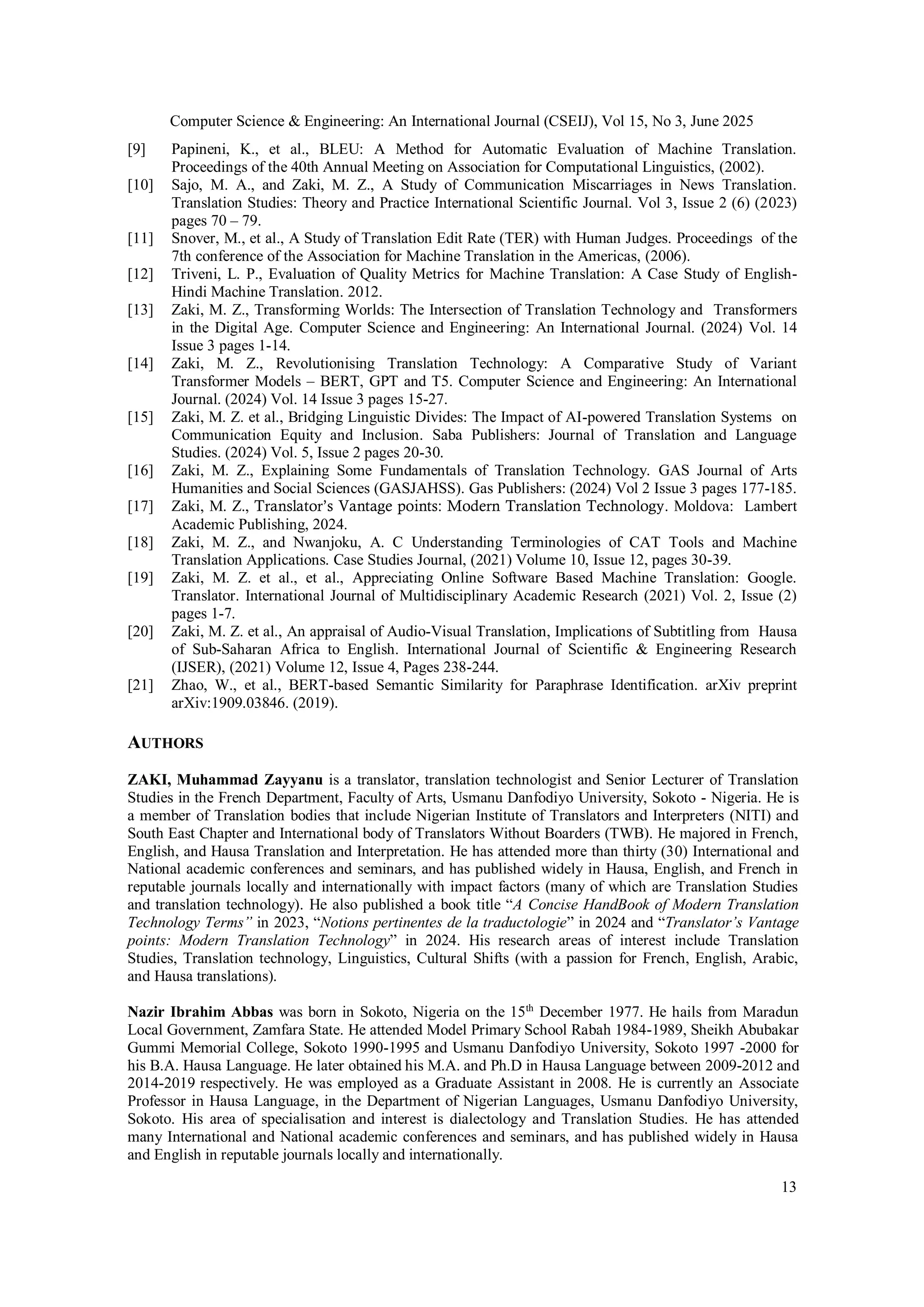 Computer Science & Engineering: An International Journal (CSEIJ), Vol 15, No 3, June 2025
13
[9] Papineni, K., et al., BLEU: A Method for Automatic Evaluation of Machine Translation.
Proceedings of the 40th Annual Meeting on Association for Computational Linguistics, (2002).
[10] Sajo, M. A., and Zaki, M. Z., A Study of Communication Miscarriages in News Translation.
Translation Studies: Theory and Practice International Scientific Journal. Vol 3, Issue 2 (6) (2023)
pages 70 – 79.
[11] Snover, M., et al., A Study of Translation Edit Rate (TER) with Human Judges. Proceedings of the
7th conference of the Association for Machine Translation in the Americas, (2006).
[12] Triveni, L. P., Evaluation of Quality Metrics for Machine Translation: A Case Study of English-
Hindi Machine Translation. 2012.
[13] Zaki, M. Z., Transforming Worlds: The Intersection of Translation Technology and Transformers
in the Digital Age. Computer Science and Engineering: An International Journal. (2024) Vol. 14
Issue 3 pages 1-14.
[14] Zaki, M. Z., Revolutionising Translation Technology: A Comparative Study of Variant
Transformer Models – BERT, GPT and T5. Computer Science and Engineering: An International
Journal. (2024) Vol. 14 Issue 3 pages 15-27.
[15] Zaki, M. Z. et al., Bridging Linguistic Divides: The Impact of AI-powered Translation Systems on
Communication Equity and Inclusion. Saba Publishers: Journal of Translation and Language
Studies. (2024) Vol. 5, Issue 2 pages 20-30.
[16] Zaki, M. Z., Explaining Some Fundamentals of Translation Technology. GAS Journal of Arts
Humanities and Social Sciences (GASJAHSS). Gas Publishers: (2024) Vol 2 Issue 3 pages 177-185.
[17] Zaki, M. Z., Translator’s Vantage points: Modern Translation Technology. Moldova: Lambert
Academic Publishing, 2024.
[18] Zaki, M. Z., and Nwanjoku, A. C Understanding Terminologies of CAT Tools and Machine
Translation Applications. Case Studies Journal, (2021) Volume 10, Issue 12, pages 30-39.
[19] Zaki, M. Z. et al., et al., Appreciating Online Software Based Machine Translation: Google.
Translator. International Journal of Multidisciplinary Academic Research (2021) Vol. 2, Issue (2)
pages 1-7.
[20] Zaki, M. Z. et al., An appraisal of Audio-Visual Translation, Implications of Subtitling from Hausa
of Sub-Saharan Africa to English. International Journal of Scientific & Engineering Research
(IJSER), (2021) Volume 12, Issue 4, Pages 238-244.
[21] Zhao, W., et al., BERT-based Semantic Similarity for Paraphrase Identification. arXiv preprint
arXiv:1909.03846. (2019).
AUTHORS
ZAKI, Muhammad Zayyanu is a translator, translation technologist and Senior Lecturer of Translation
Studies in the French Department, Faculty of Arts, Usmanu Danfodiyo University, Sokoto - Nigeria. He is
a member of Translation bodies that include Nigerian Institute of Translators and Interpreters (NITI) and
South East Chapter and International body of Translators Without Boarders (TWB). He majored in French,
English, and Hausa Translation and Interpretation. He has attended more than thirty (30) International and
National academic conferences and seminars, and has published widely in Hausa, English, and French in
reputable journals locally and internationally with impact factors (many of which are Translation Studies
and translation technology). He also published a book title “A Concise HandBook of Modern Translation
Technology Terms” in 2023, “Notions pertinentes de la traductologie” in 2024 and “Translator’s Vantage
points: Modern Translation Technology” in 2024. His research areas of interest include Translation
Studies, Translation technology, Linguistics, Cultural Shifts (with a passion for French, English, Arabic,
and Hausa translations).
Nazir Ibrahim Abbas was born in Sokoto, Nigeria on the 15th
December 1977. He hails from Maradun
Local Government, Zamfara State. He attended Model Primary School Rabah 1984-1989, Sheikh Abubakar
Gummi Memorial College, Sokoto 1990-1995 and Usmanu Danfodiyo University, Sokoto 1997 -2000 for
his B.A. Hausa Language. He later obtained his M.A. and Ph.D in Hausa Language between 2009-2012 and
2014-2019 respectively. He was employed as a Graduate Assistant in 2008. He is currently an Associate
Professor in Hausa Language, in the Department of Nigerian Languages, Usmanu Danfodiyo University,
Sokoto. His area of specialisation and interest is dialectology and Translation Studies. He has attended
many International and National academic conferences and seminars, and has published widely in Hausa
and English in reputable journals locally and internationally.
 