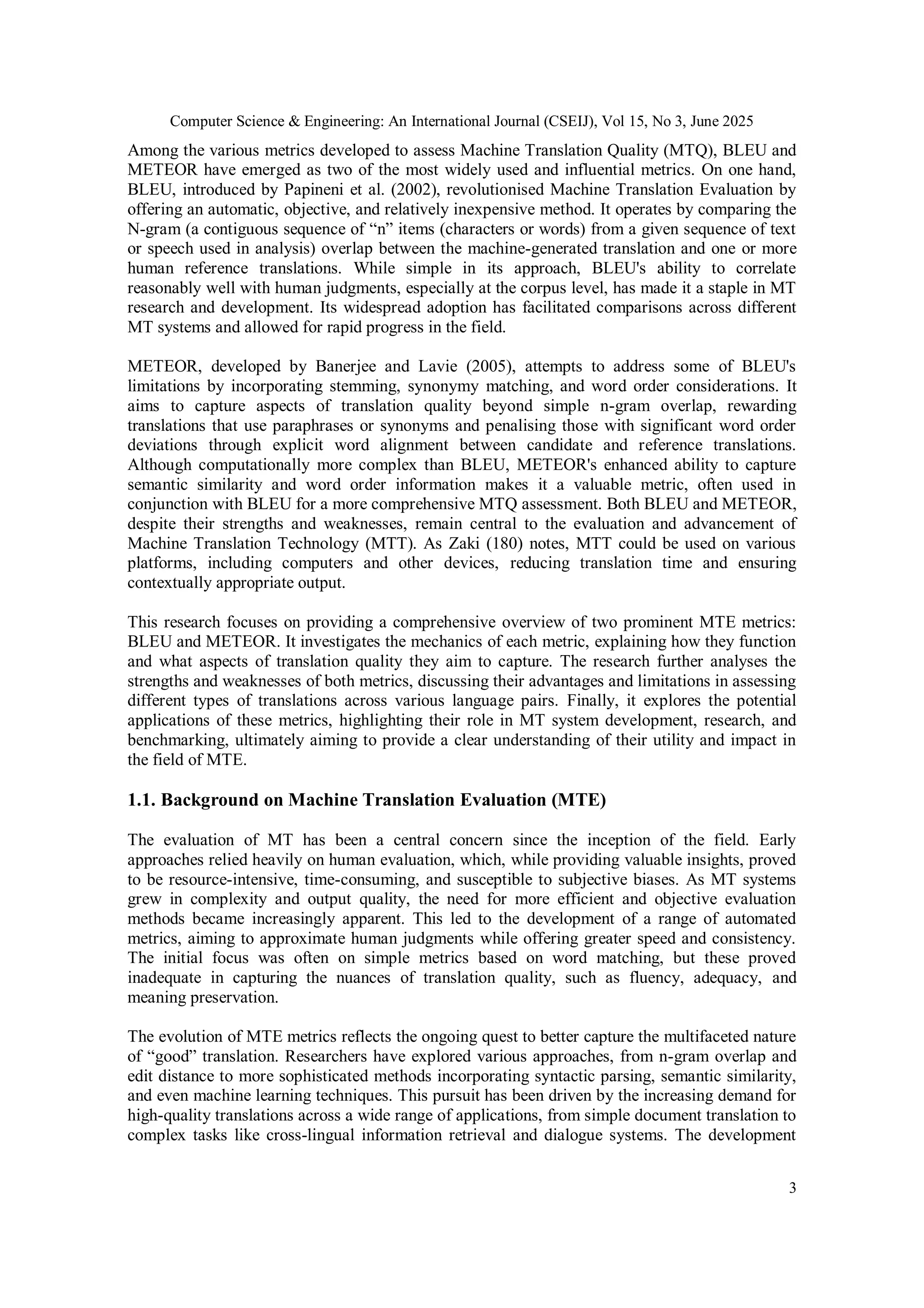 Computer Science & Engineering: An International Journal (CSEIJ), Vol 15, No 3, June 2025
3
Among the various metrics developed to assess Machine Translation Quality (MTQ), BLEU and
METEOR have emerged as two of the most widely used and influential metrics. On one hand,
BLEU, introduced by Papineni et al. (2002), revolutionised Machine Translation Evaluation by
offering an automatic, objective, and relatively inexpensive method. It operates by comparing the
N-gram (a contiguous sequence of “n” items (characters or words) from a given sequence of text
or speech used in analysis) overlap between the machine-generated translation and one or more
human reference translations. While simple in its approach, BLEU's ability to correlate
reasonably well with human judgments, especially at the corpus level, has made it a staple in MT
research and development. Its widespread adoption has facilitated comparisons across different
MT systems and allowed for rapid progress in the field.
METEOR, developed by Banerjee and Lavie (2005), attempts to address some of BLEU's
limitations by incorporating stemming, synonymy matching, and word order considerations. It
aims to capture aspects of translation quality beyond simple n-gram overlap, rewarding
translations that use paraphrases or synonyms and penalising those with significant word order
deviations through explicit word alignment between candidate and reference translations.
Although computationally more complex than BLEU, METEOR's enhanced ability to capture
semantic similarity and word order information makes it a valuable metric, often used in
conjunction with BLEU for a more comprehensive MTQ assessment. Both BLEU and METEOR,
despite their strengths and weaknesses, remain central to the evaluation and advancement of
Machine Translation Technology (MTT). As Zaki (180) notes, MTT could be used on various
platforms, including computers and other devices, reducing translation time and ensuring
contextually appropriate output.
This research focuses on providing a comprehensive overview of two prominent MTE metrics:
BLEU and METEOR. It investigates the mechanics of each metric, explaining how they function
and what aspects of translation quality they aim to capture. The research further analyses the
strengths and weaknesses of both metrics, discussing their advantages and limitations in assessing
different types of translations across various language pairs. Finally, it explores the potential
applications of these metrics, highlighting their role in MT system development, research, and
benchmarking, ultimately aiming to provide a clear understanding of their utility and impact in
the field of MTE.
1.1. Background on Machine Translation Evaluation (MTE)
The evaluation of MT has been a central concern since the inception of the field. Early
approaches relied heavily on human evaluation, which, while providing valuable insights, proved
to be resource-intensive, time-consuming, and susceptible to subjective biases. As MT systems
grew in complexity and output quality, the need for more efficient and objective evaluation
methods became increasingly apparent. This led to the development of a range of automated
metrics, aiming to approximate human judgments while offering greater speed and consistency.
The initial focus was often on simple metrics based on word matching, but these proved
inadequate in capturing the nuances of translation quality, such as fluency, adequacy, and
meaning preservation.
The evolution of MTE metrics reflects the ongoing quest to better capture the multifaceted nature
of “good” translation. Researchers have explored various approaches, from n-gram overlap and
edit distance to more sophisticated methods incorporating syntactic parsing, semantic similarity,
and even machine learning techniques. This pursuit has been driven by the increasing demand for
high-quality translations across a wide range of applications, from simple document translation to
complex tasks like cross-lingual information retrieval and dialogue systems. The development
 
