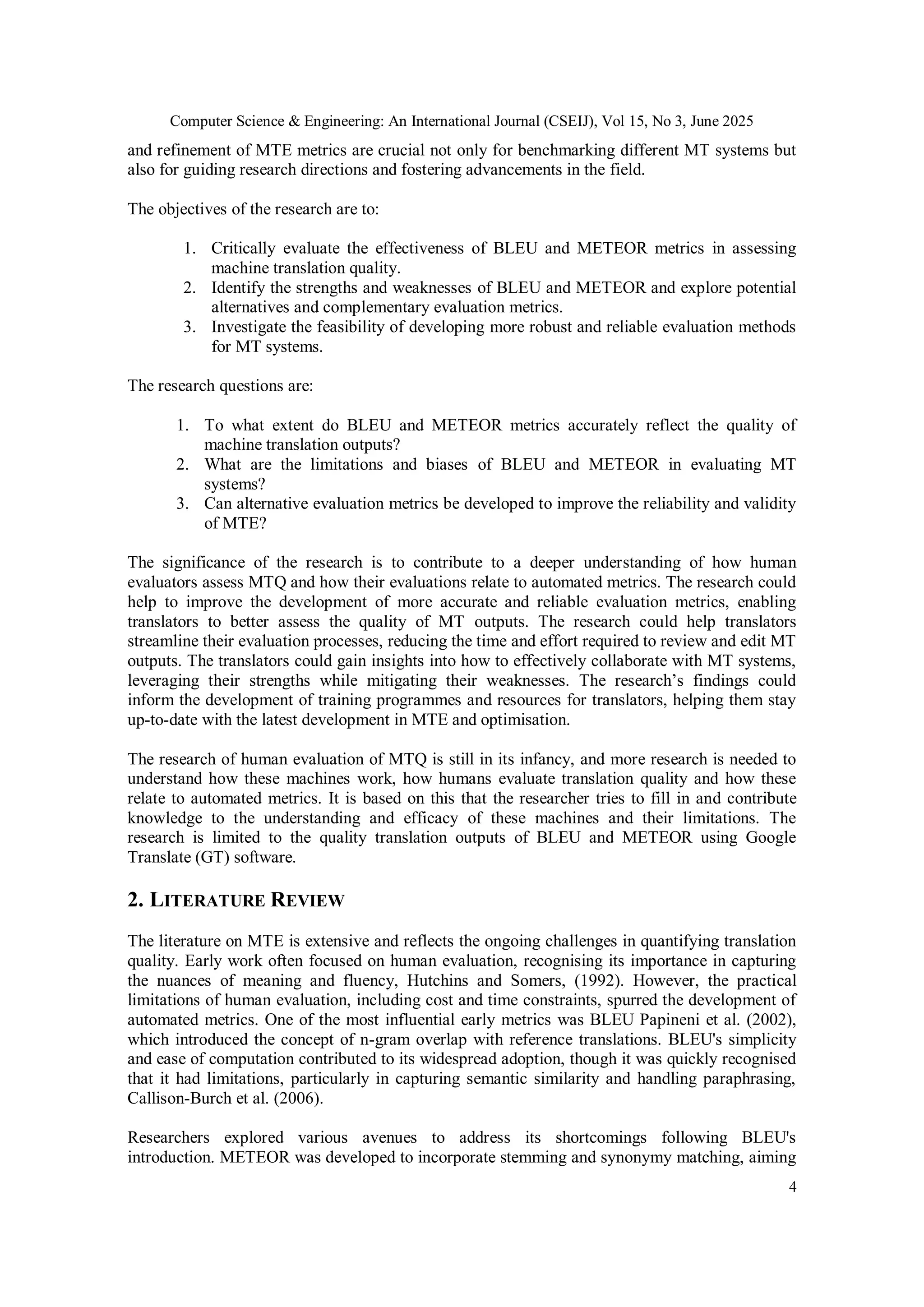 Computer Science & Engineering: An International Journal (CSEIJ), Vol 15, No 3, June 2025
4
and refinement of MTE metrics are crucial not only for benchmarking different MT systems but
also for guiding research directions and fostering advancements in the field.
The objectives of the research are to:
1. Critically evaluate the effectiveness of BLEU and METEOR metrics in assessing
machine translation quality.
2. Identify the strengths and weaknesses of BLEU and METEOR and explore potential
alternatives and complementary evaluation metrics.
3. Investigate the feasibility of developing more robust and reliable evaluation methods
for MT systems.
The research questions are:
1. To what extent do BLEU and METEOR metrics accurately reflect the quality of
machine translation outputs?
2. What are the limitations and biases of BLEU and METEOR in evaluating MT
systems?
3. Can alternative evaluation metrics be developed to improve the reliability and validity
of MTE?
The significance of the research is to contribute to a deeper understanding of how human
evaluators assess MTQ and how their evaluations relate to automated metrics. The research could
help to improve the development of more accurate and reliable evaluation metrics, enabling
translators to better assess the quality of MT outputs. The research could help translators
streamline their evaluation processes, reducing the time and effort required to review and edit MT
outputs. The translators could gain insights into how to effectively collaborate with MT systems,
leveraging their strengths while mitigating their weaknesses. The research’s findings could
inform the development of training programmes and resources for translators, helping them stay
up-to-date with the latest development in MTE and optimisation.
The research of human evaluation of MTQ is still in its infancy, and more research is needed to
understand how these machines work, how humans evaluate translation quality and how these
relate to automated metrics. It is based on this that the researcher tries to fill in and contribute
knowledge to the understanding and efficacy of these machines and their limitations. The
research is limited to the quality translation outputs of BLEU and METEOR using Google
Translate (GT) software.
2. LITERATURE REVIEW
The literature on MTE is extensive and reflects the ongoing challenges in quantifying translation
quality. Early work often focused on human evaluation, recognising its importance in capturing
the nuances of meaning and fluency, Hutchins and Somers, (1992). However, the practical
limitations of human evaluation, including cost and time constraints, spurred the development of
automated metrics. One of the most influential early metrics was BLEU Papineni et al. (2002),
which introduced the concept of n-gram overlap with reference translations. BLEU's simplicity
and ease of computation contributed to its widespread adoption, though it was quickly recognised
that it had limitations, particularly in capturing semantic similarity and handling paraphrasing,
Callison-Burch et al. (2006).
Researchers explored various avenues to address its shortcomings following BLEU's
introduction. METEOR was developed to incorporate stemming and synonymy matching, aiming
 