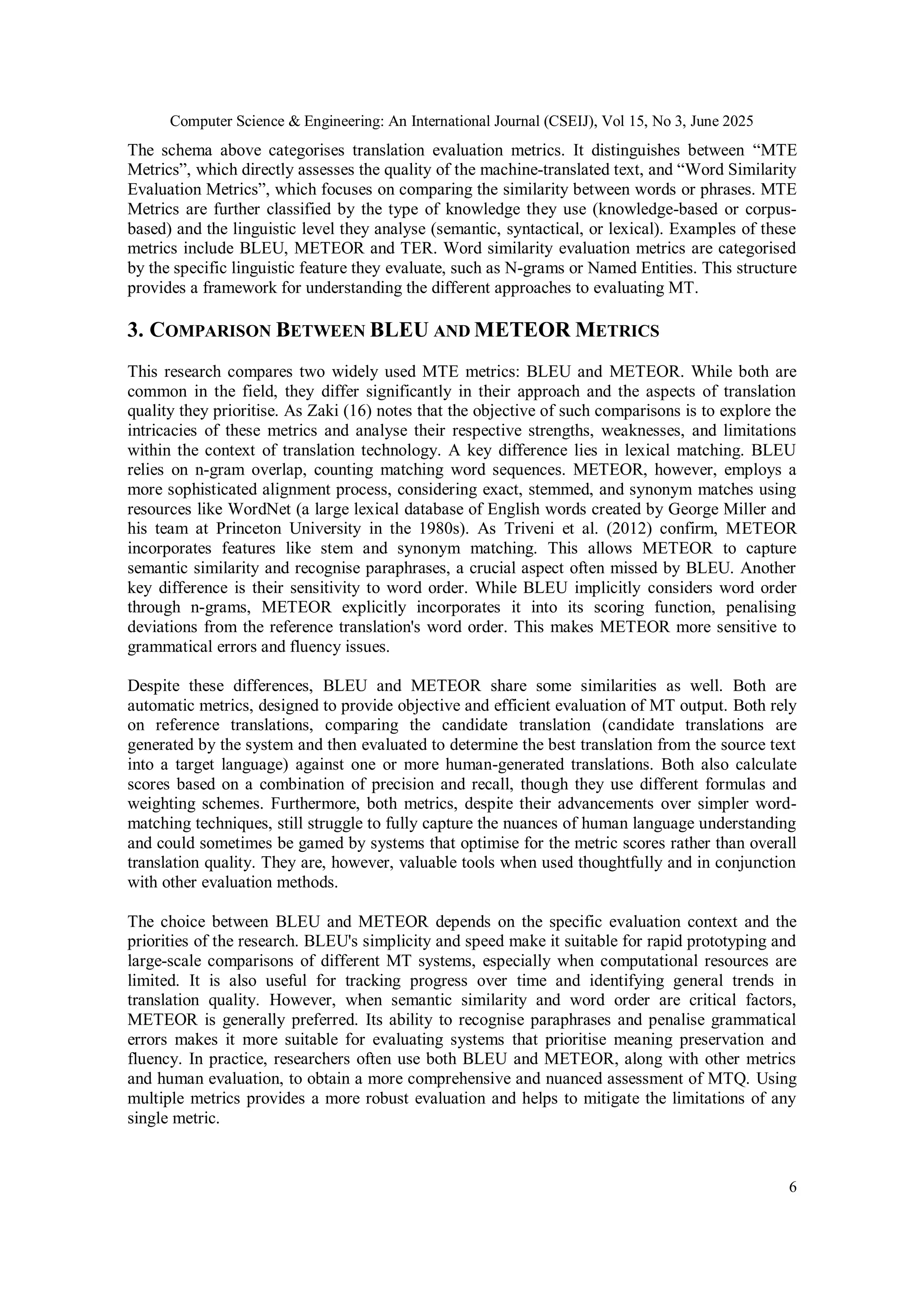 Computer Science & Engineering: An International Journal (CSEIJ), Vol 15, No 3, June 2025
6
The schema above categorises translation evaluation metrics. It distinguishes between “MTE
Metrics”, which directly assesses the quality of the machine-translated text, and “Word Similarity
Evaluation Metrics”, which focuses on comparing the similarity between words or phrases. MTE
Metrics are further classified by the type of knowledge they use (knowledge-based or corpus-
based) and the linguistic level they analyse (semantic, syntactical, or lexical). Examples of these
metrics include BLEU, METEOR and TER. Word similarity evaluation metrics are categorised
by the specific linguistic feature they evaluate, such as N-grams or Named Entities. This structure
provides a framework for understanding the different approaches to evaluating MT.
3. COMPARISON BETWEEN BLEU AND METEOR METRICS
This research compares two widely used MTE metrics: BLEU and METEOR. While both are
common in the field, they differ significantly in their approach and the aspects of translation
quality they prioritise. As Zaki (16) notes that the objective of such comparisons is to explore the
intricacies of these metrics and analyse their respective strengths, weaknesses, and limitations
within the context of translation technology. A key difference lies in lexical matching. BLEU
relies on n-gram overlap, counting matching word sequences. METEOR, however, employs a
more sophisticated alignment process, considering exact, stemmed, and synonym matches using
resources like WordNet (a large lexical database of English words created by George Miller and
his team at Princeton University in the 1980s). As Triveni et al. (2012) confirm, METEOR
incorporates features like stem and synonym matching. This allows METEOR to capture
semantic similarity and recognise paraphrases, a crucial aspect often missed by BLEU. Another
key difference is their sensitivity to word order. While BLEU implicitly considers word order
through n-grams, METEOR explicitly incorporates it into its scoring function, penalising
deviations from the reference translation's word order. This makes METEOR more sensitive to
grammatical errors and fluency issues.
Despite these differences, BLEU and METEOR share some similarities as well. Both are
automatic metrics, designed to provide objective and efficient evaluation of MT output. Both rely
on reference translations, comparing the candidate translation (candidate translations are
generated by the system and then evaluated to determine the best translation from the source text
into a target language) against one or more human-generated translations. Both also calculate
scores based on a combination of precision and recall, though they use different formulas and
weighting schemes. Furthermore, both metrics, despite their advancements over simpler word-
matching techniques, still struggle to fully capture the nuances of human language understanding
and could sometimes be gamed by systems that optimise for the metric scores rather than overall
translation quality. They are, however, valuable tools when used thoughtfully and in conjunction
with other evaluation methods.
The choice between BLEU and METEOR depends on the specific evaluation context and the
priorities of the research. BLEU's simplicity and speed make it suitable for rapid prototyping and
large-scale comparisons of different MT systems, especially when computational resources are
limited. It is also useful for tracking progress over time and identifying general trends in
translation quality. However, when semantic similarity and word order are critical factors,
METEOR is generally preferred. Its ability to recognise paraphrases and penalise grammatical
errors makes it more suitable for evaluating systems that prioritise meaning preservation and
fluency. In practice, researchers often use both BLEU and METEOR, along with other metrics
and human evaluation, to obtain a more comprehensive and nuanced assessment of MTQ. Using
multiple metrics provides a more robust evaluation and helps to mitigate the limitations of any
single metric.
 