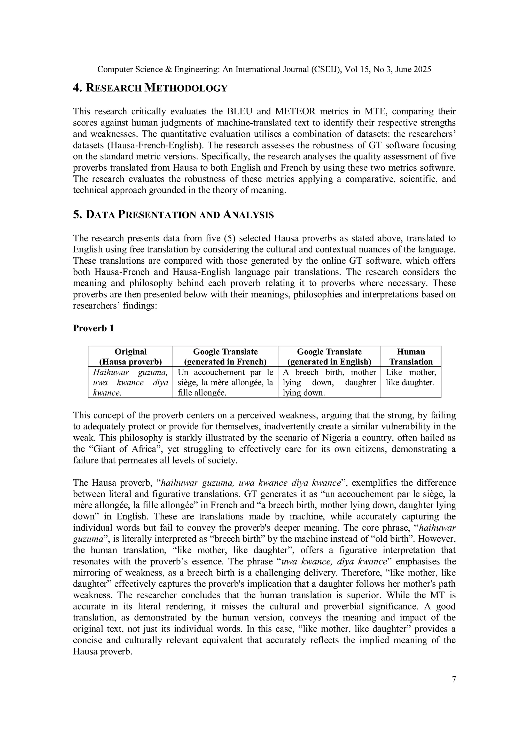 Computer Science & Engineering: An International Journal (CSEIJ), Vol 15, No 3, June 2025
7
4. RESEARCH METHODOLOGY
This research critically evaluates the BLEU and METEOR metrics in MTE, comparing their
scores against human judgments of machine-translated text to identify their respective strengths
and weaknesses. The quantitative evaluation utilises a combination of datasets: the researchers’
datasets (Hausa-French-English). The research assesses the robustness of GT software focusing
on the standard metric versions. Specifically, the research analyses the quality assessment of five
proverbs translated from Hausa to both English and French by using these two metrics software.
The research evaluates the robustness of these metrics applying a comparative, scientific, and
technical approach grounded in the theory of meaning.
5. DATA PRESENTATION AND ANALYSIS
The research presents data from five (5) selected Hausa proverbs as stated above, translated to
English using free translation by considering the cultural and contextual nuances of the language.
These translations are compared with those generated by the online GT software, which offers
both Hausa-French and Hausa-English language pair translations. The research considers the
meaning and philosophy behind each proverb relating it to proverbs where necessary. These
proverbs are then presented below with their meanings, philosophies and interpretations based on
researchers’ findings:
Proverb 1
This concept of the proverb centers on a perceived weakness, arguing that the strong, by failing
to adequately protect or provide for themselves, inadvertently create a similar vulnerability in the
weak. This philosophy is starkly illustrated by the scenario of Nigeria a country, often hailed as
the “Giant of Africa”, yet struggling to effectively care for its own citizens, demonstrating a
failure that permeates all levels of society.
The Hausa proverb, “haihuwar guzuma, uwa kwance ɗiya kwance”, exemplifies the difference
between literal and figurative translations. GT generates it as “un accouchement par le siège, la
mère allongée, la fille allongée” in French and “a breech birth, mother lying down, daughter lying
down” in English. These are translations made by machine, while accurately capturing the
individual words but fail to convey the proverb's deeper meaning. The core phrase, “haihuwar
guzuma”, is literally interpreted as “breech birth” by the machine instead of “old birth”. However,
the human translation, “like mother, like daughter”, offers a figurative interpretation that
resonates with the proverb’s essence. The phrase “uwa kwance, ɗiya kwance” emphasises the
mirroring of weakness, as a breech birth is a challenging delivery. Therefore, “like mother, like
daughter” effectively captures the proverb's implication that a daughter follows her mother's path
weakness. The researcher concludes that the human translation is superior. While the MT is
accurate in its literal rendering, it misses the cultural and proverbial significance. A good
translation, as demonstrated by the human version, conveys the meaning and impact of the
original text, not just its individual words. In this case, “like mother, like daughter” provides a
concise and culturally relevant equivalent that accurately reflects the implied meaning of the
Hausa proverb.
Original
(Hausa proverb)
Google Translate
(generated in French)
Google Translate
(generated in English)
Human
Translation
Haihuwar guzuma,
uwa kwance ɗiya
kwance.
Un accouchement par le
siège, la mère allongée, la
fille allongée.
A breech birth, mother
lying down, daughter
lying down.
Like mother,
like daughter.
 