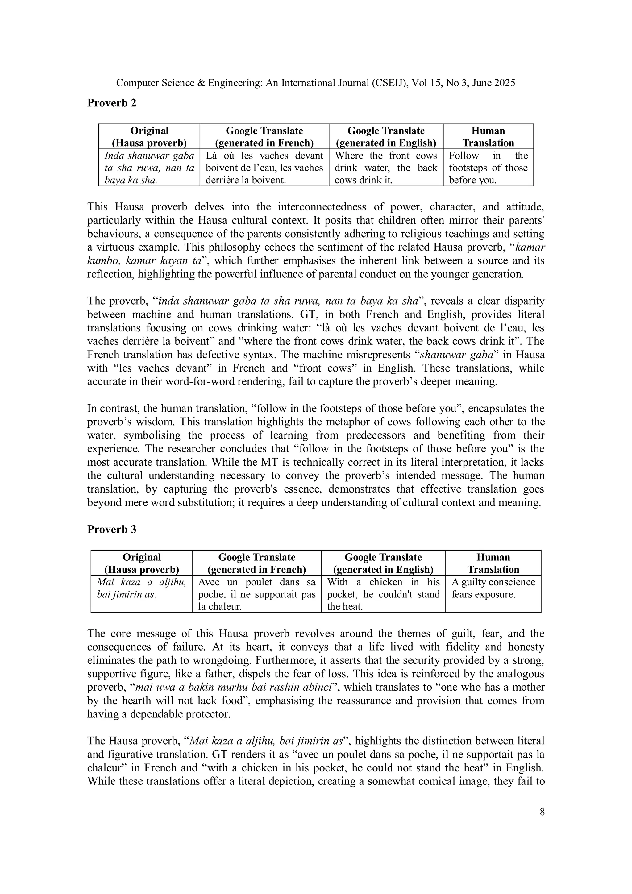 Computer Science & Engineering: An International Journal (CSEIJ), Vol 15, No 3, June 2025
8
Proverb 2
This Hausa proverb delves into the interconnectedness of power, character, and attitude,
particularly within the Hausa cultural context. It posits that children often mirror their parents'
behaviours, a consequence of the parents consistently adhering to religious teachings and setting
a virtuous example. This philosophy echoes the sentiment of the related Hausa proverb, “kamar
kumbo, kamar kayan ta”, which further emphasises the inherent link between a source and its
reflection, highlighting the powerful influence of parental conduct on the younger generation.
The proverb, “inda shanuwar gaba ta sha ruwa, nan ta baya ka sha”, reveals a clear disparity
between machine and human translations. GT, in both French and English, provides literal
translations focusing on cows drinking water: “là où les vaches devant boivent de l’eau, les
vaches derrière la boivent” and “where the front cows drink water, the back cows drink it”. The
French translation has defective syntax. The machine misrepresents “shanuwar gaba” in Hausa
with “les vaches devant” in French and “front cows” in English. These translations, while
accurate in their word-for-word rendering, fail to capture the proverb’s deeper meaning.
In contrast, the human translation, “follow in the footsteps of those before you”, encapsulates the
proverb’s wisdom. This translation highlights the metaphor of cows following each other to the
water, symbolising the process of learning from predecessors and benefiting from their
experience. The researcher concludes that “follow in the footsteps of those before you” is the
most accurate translation. While the MT is technically correct in its literal interpretation, it lacks
the cultural understanding necessary to convey the proverb’s intended message. The human
translation, by capturing the proverb's essence, demonstrates that effective translation goes
beyond mere word substitution; it requires a deep understanding of cultural context and meaning.
Proverb 3
The core message of this Hausa proverb revolves around the themes of guilt, fear, and the
consequences of failure. At its heart, it conveys that a life lived with fidelity and honesty
eliminates the path to wrongdoing. Furthermore, it asserts that the security provided by a strong,
supportive figure, like a father, dispels the fear of loss. This idea is reinforced by the analogous
proverb, “mai uwa a bakin murhu bai rashin abinci”, which translates to “one who has a mother
by the hearth will not lack food”, emphasising the reassurance and provision that comes from
having a dependable protector.
The Hausa proverb, “Mai kaza a aljihu, bai jimirin as”, highlights the distinction between literal
and figurative translation. GT renders it as “avec un poulet dans sa poche, il ne supportait pas la
chaleur” in French and “with a chicken in his pocket, he could not stand the heat” in English.
While these translations offer a literal depiction, creating a somewhat comical image, they fail to
Original
(Hausa proverb)
Google Translate
(generated in French)
Google Translate
(generated in English)
Human
Translation
Inda shanuwar gaba
ta sha ruwa, nan ta
baya ka sha.
Là où les vaches devant
boivent de l’eau, les vaches
derrière la boivent.
Where the front cows
drink water, the back
cows drink it.
Follow in the
footsteps of those
before you.
Original
(Hausa proverb)
Google Translate
(generated in French)
Google Translate
(generated in English)
Human
Translation
Mai kaza a aljihu,
bai jimirin as.
Avec un poulet dans sa
poche, il ne supportait pas
la chaleur.
With a chicken in his
pocket, he couldn't stand
the heat.
A guilty conscience
fears exposure.
 