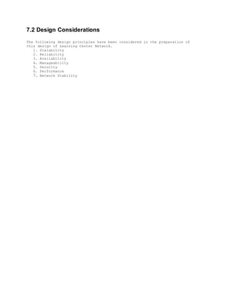 7.2 Design Considerations
The following design principles have been considered in the preparation of
this design of Learning Center Network.
1. Scalability
2. Reliability
3. Availability
4. Manageability
5. Security
6. Performance
7. Network Stability
 
