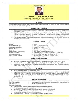 Curriculum Vitae of
L . C H R I S T Y T H O M A S A M A L R A J
Mobile: +971-50-4109107 / +971-55-1351741
Em ail: am alraj.lct@gm ail.com
Page 1 of 3
OBJECTIVE
Seeking a challenging Senior Level Position in an Organization that will utilize my skills and provide an
opportunity for professional growth.
PROFESSIONAL SYNOPSIS
 Accounting professional with more than 27 years of experience, out of which 15 1/2 years in
Abu Dhabi, U.A.E.
 Experienced in accounting up to finalization, i.e., Profit & Loss Account and Balance Sheet,
Payroll Processing, Accounts Payable & Receivable, Preparation of periodical accounting
reports for the Management, etc.
 Excellent written and oral communication and problem solving skills with the ability to work in
multi-cultural environment.
PERSONAL PROFILE
Gender : Male
Date of Birth & Age : 20th
July 1965; 50 years
Nationality & Religion : Indian; Christian
Marital Status : Married
Children : 2 sons
Present Place of Residence : Abu Dhabi, United Arab Emirates
Passport Details : Indian PP No. Z 2109047 valid upto 01-FEB-2022
U.A.E. Visa Status : Employment Visa Valid till 17-Jun-2017
U.A.E. Driving License : No. 2072232 Valid till 12-Aug-2022
ACADEMIC CREDENTIALS
 Master of Commerce (M.Com.) from University of Madras, Chennai, India, in Oct 2001.
 Bachelor of Commerce (B.Com.) from Loyola College, Chennai, India, in Sept 1988.
 Diploma in Office Automation (Computer Applications) from Orchid Soft Systems, Chennai,
India, in May 2000.
IT SKILLS
 Microsoft Office (Word, Excel & Power Point)
 Experience in an ERP environment and also well versed in accounting Soft Ware like EFREIGHT
Suite (EFS), FLOTILA (Freight Forwarders Web-based System in Oracle-Developer with JAVA),
AFSYS (Agents Forwarders System in Oracle-Developer with JAVA), QUICK BOOKS, Financial
Accounting (FA).
EXPERIENCE DETAILS
Period : Jul 2013 – Till Date (2 Years & 10 months)
Name of Employer : Khalidia International Shipping LLC, Abu Dhabi (Agent for APL)
Job Title : Asst. Finance Manager
Job Responsibilities
 Preparation of periodical MIS/Financial Reports for Management.
 Handling accounts up to finalization.
 Maintenance of day-to-day accounting activities & Bank transactions.
 Liaison with Debtors for outstanding payments on a regular basis.
 Handling Payables and Receivables accounts.
 Reconciliation of Creditors & Debtors Account and Bank Accounts.
 