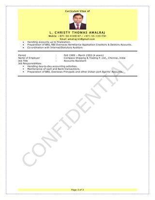 Curriculum Vitae of
L . C H R I S T Y T H O M A S A M A L R A J
Mobile: +971-50-4109107 / +971-55-1351741
Em ail: am alraj.lct@gm ail.com
Page 3 of 3
 Handling accounts up to finalization.
 Preparation of BRS, RBI Overseas Remittance Application Creditors & Debtors Accounts.
 Co-ordination with Internal/Statutory Auditors
Period : Feb 1989 – March 1993 (4 years)
Name of Employer : Compass Shipping & Trading P. Ltd., Chennai, India
Job Title : Accounts Assistant
Job Responsibilities
 Handling day-to-day accounting activities.
 Maintenance of cash and Bank transactions.
 Preparation of BRS, Overseas Principals and other Indian port Agents’ Accounts.
 