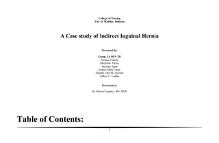 2
College of Nursing
City of Malolos, Bulacan
A Case study of Indirect Inguinal Hernia
Presented by:
Group 2A BSN 3D
Nerissa Federis
Marjelene Flores
Jaecelyn Junio
Joanna Marie Llano
Hannah Gail M. Lorenzo
Jeffrey C. Lumba
Presented to:
Sir Marcial Espiritu, RN, MSN
Table of Contents:
 
