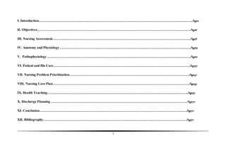 3
I. Introduction……………………………………………………………………………………………………………………….Page2
II. Objectives……………………………………………………………………………………………………………………….Page6
III. Nursing Assessment…………..……………………………………………………………………………………………….Page8
IV. Anatomy and Physiology ……………………………………………………………….…………………………………….Page19
V. Pathophysiology……………………………………………………………………………………………………………….Page21
VI. Patient and His Care………………………………………………………………………………………………………….Page37
VII. Nursing Problem Prioritization…………………………………………………………………………………………….Page47
VIII. Nursing Care Plan………………………………………………………………………………………………………….Page49
IX. Health Teaching………………………………………………………………………………………………….………….Page52
X. Discharge Planning ………………………………………………………………………………………………………….Page70
XI. Conclusion……………………………………………………………………………………………………………….….Page71
XII. Bibliography……………………………………………………………………………………………………………….Page71
 