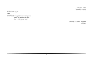 37
Chrisger L. Santos
Medtech Lic # 46436
RADIOLOGIC EXAM
Chest
FINDINGS: Both lung fields are essentially clear.
Sinuses and diaphragm are intact.
Heart is within normal limits.
Lux Evelyn C. Trinidad MD, MPA
Radiologist
 