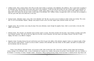 5
 Umbilical hernia: These common hernias (10%-30%) are often noted at birth as a protrusion at the bellybutton (the umbilicus). This is caused when an opening in
the abdominal wall, which normally closes before birth, doesn't close completely. If small (less than half an inch), this type of hernia usually closes gradually by
age 2. Larger hernias and those that do not close by themselves usually require surgery at age 2-4 years. Even if the area is closed at birth, umbilical hernias can
appear later in life because this spot may remain a weaker place in the abdominal wall. Umbilical hernias can appear later in life or in women who are pregnant or
who have given birth (due to the added stress on the area).
 Incisional hernia: Abdominal surgery causes a flaw in the abdominal wall. This flaw can create an area of weakness in which a hernia may develop. This occurs
after 2%-10% of all abdominal surgeries, although some people are more at risk. Even after surgical repair, incisional hernias may return.
 Spigelian hernia: This rare hernia occurs along the edge of the rectus abdominus muscle through the spigelian fascia, which is several inches to the side of the
middle of the abdomen.
 Obturator hernia: This extremely rare abdominal hernia develops mostly in women. This hernia protrudes from the pelvic cavity through an opening in the pelvic
bone (obturator foramen). This will not show any bulge but can act like a bowel obstruction and cause nausea and vomiting. Because of the lack of visible
bulging, this hernia is very difficult to diagnose.
 Epigastric hernia: Occurring between the navel and the lower part of the rib cage in the midline of the abdomen, epigastric hernias are composed usually of fatty
tissue and rarely contain intestine. Formed in an area of relative weakness of the abdominal wall, these hernias are often painless and unable to be pushed back
into the abdomen when first discovered.
Hernia Causes:Although abdominal hernias can be present at birth, others develop later in life. Some involve pathways formed during fetal development,
existing openings in the abdominal cavity, or areas of abdominal-wall weakness.Any condition that increases the pressure of the abdominal cavity may contribute to
the formation or worsening of a hernia. Examples include: obesity,heavy lifting,coughing,straining during a bowel movement or urination,chronic lung disease and
 