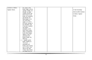 54
treatment to Indirect
Inguinal Hernia
the content of the
hernia bulges out, the
opening it bulges out
through can apply
enough pressure that
blood vessels in the
hernia are constricted
and therefore the
blood supply is cut
off. If the blood
supply is cut off at
the hernia opening in
the abdominal wall,
it becomes a medical
and surgical
emergency as the
tissue needs oxygen
which is transported
by the blood supply.
Different types of
abdominal-wall
hernias include the
following:
 • Inguinal (groin)
hernia: Making up
75% of all
abdominal-wall
hernias and occurring
up to 25 times more
often in men than
women, these hernias
are divided into two
d. Gain knowledge
about possible treatment
to Indirect Inguinal
Hernia
 