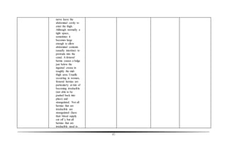 57
nerve leave the
abdominal cavity to
enter the thigh.
Although normally a
tight space,
sometimes it
becomes large
enough to allow
abdominal contents
(usually intestine) to
protrude into the
canal. A femoral
hernia causes a bulge
just below the
inguinal crease in
roughly the mid-
thigh area. Usually
occurring in women,
femoral hernias are
particularly at risk of
becoming irreducible
(not able to be
pushed back into
place) and
strangulated. Not all
hernias that are
irreducible are
strangulated (have
their blood supply
cut off ), but all
hernias that are
irreducible need to
 