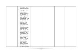 58
be evaluated by a
health-care provider.

 • Umbilical hernia:
These common
hernias (10%-30%)
are often noted at
birth as a protrusion
at the bellybutton
(the umbilicus). This
is caused when an
opening in the
abdominal wall,
which normally
closes before birth,
doesn't close
completely. If small
(less than half an
inch), this type of
hernia usually closes
gradually by age 2.
Larger hernias and
those that do not
close by themselves
usually require
surgery at age 2-4
years. Even if the
area is closed at
birth, umbilical
hernias can appear
later in life because
this spot may remain
 