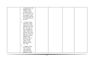 59
a weaker place in the
abdominal wall.
Umbilical hernias
can appear later in
life or in women who
are pregnant or who
have given birth (due
to the added stress on
the area).

 • Incisional hernia:
Abdominal surgery
causes a flaw in the
abdominal wall. This
flaw can create an
area of weakness in
which a hernia may
develop. This occurs
after 2%-10% of all
abdominal surgeries,
although some
people are more at
risk. Even after
surgical repair,
incisional hernias
may return.

 • Spigelian hernia:
This rare hernia
occurs along the
edge of the rectus
abdominus muscle
 