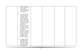 60
through the spigelian
fascia, which is
several inches to the
side of the middle of
the abdomen.

 • Obturator hernia:
This extremely rare
abdominal hernia
develops mostly in
women. This hernia
protrudes from the
pelvic cavity through
an opening in the
pelvic bone
(obturator foramen).
This will not show
any bulge but can act
like a bowel
obstruction and cause
nausea and vomiting.
Because of the lack
of visible bulging,
this hernia is very
difficult to diagnose.

 • Epigastric hernia:
Occurring between
the navel and the
lower part of the rib
cage in the midline
of the abdomen,
 