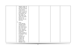 61
epigastric hernias are
composed usually of
fatty tissue and rarely
contain intestine.
Formed in an area of
relative weakness of
the abdominal wall,
these hernias are
often painless and
unable to be pushed
back into the
abdomen when first
discovered.

 Hernia
Causes:Although
abdominal hernias
can be present at
birth, others develop
later in life. Some
involve pathways
formed during fetal
development,
existing openings in
the abdominal cavity,
or areas of
abdominal-wall
weakness.Any
condition that
increases the
pressure of the
abdominal cavity
 