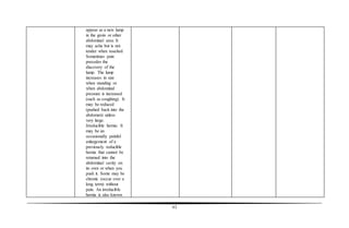 63
appear as a new lump
in the groin or other
abdominal area. It
may ache but is not
tender when touched.
Sometimes pain
precedes the
discovery of the
lump. The lump
increases in size
when standing or
when abdominal
pressure is increased
(such as coughing). It
may be reduced
(pushed back into the
abdomen) unless
very large.
Irreducible hernia: It
may be an
occasionally painful
enlargement of a
previously reducible
hernia that cannot be
returned into the
abdominal cavity on
its own or when you
push it. Some may be
chronic (occur over a
long term) without
pain. An irreducible
hernia is also known
 