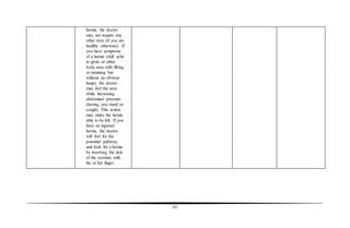 65
hernia, the doctor
may not require any
other tests (if you are
healthy otherwise). If
you have symptoms
of a hernia (dull ache
in groin or other
body area with lifting
or straining but
without an obvious
lump), the doctor
may feel the area
while increasing
abdominal pressure
(having you stand or
cough). This action
may make the hernia
able to be felt. If you
have an inguinal
hernia, the doctor
will feel for the
potential pathway
and look for a hernia
by inverting the skin
of the scrotum with
his or her finger.
 