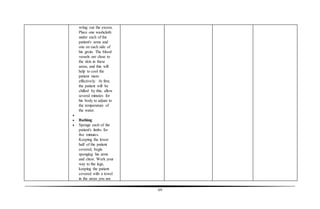 69
wring out the excess.
Place one washcloth
under each of the
patient's arms and
one on each side of
his groin. The blood
vessels are close to
the skin in these
areas, and this will
help to cool the
patient more
effectively. At first,
the patient will be
chilled by this; allow
several minutes for
his body to adjust to
the temperature of
the water.

 Bathing
 Sponge each of the
patient's limbs for
five minutes.
Keeping the lower
half of the patient
covered, begin
sponging his arms
and chest. Work your
way to the legs,
keeping the patient
covered with a towel
in the areas you are
 