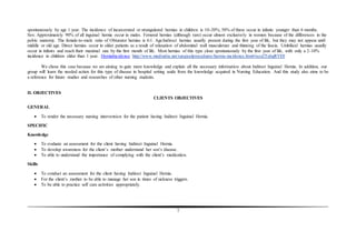 7
spontaneously by age 1 year. The incidence of incarcerated or strangulated hernias in children is 10-20%; 50% of these occur in infants younger than 6 months.
Sex: Approximately 90% of all inguinal hernia occur in males. Femoral hernias (although rare) occur almost exclusively in women because of the differences in the
pelvic anatomy. The female-to-male ratio of Obturator hernias is 6:1. Age:Indirect hernias usually present during the first year of life, but they may not appear until
middle or old age. Direct hernias occur in older patients as a result of relaxation of abdominal wall musculature and thinning of the fascia. Umbilical hernias usually
occur in infants and reach their maximal size by the first month of life. Most hernias of this type close spontaneously by the first year of life, with only a 2-10%
incidence in children older than 1 year. HerniaIncidence http://www.medindia.net/surgicalprocedures/hernia-incidence.htm#ixzz2TahgRVDl
We chose this case because we are aiming to gain more knowledge and explain all the necessary information about Indirect Inguinal Hernia. In addition, our
group will learn the needed action for this type of disease in hospital setting aside from the knowledge acquired in Nursing Education. And this study also aims to be
a reference for future studies and researches of other nursing students.
II. OBJECTIVES
CLIENTS OBJECTIVES
GENERAL
 To render the necessary nursing intervention for the patient having Indirect Inguinal Hernia.
SPECIFIC
Knowledge
 To evaluate an assessment for the client having Indirect Inguinal Hernia.
 To develop awareness for the client’s mother understand her son’s disease.
 To able to understand the importance of complying with the client’s medication.
Skills
 To conduct an assessment for the client having Indirect Inguinal Hernia.
 For the client’s mother to be able to manage her son in times of sickness triggers.
 To be able to practice self care activities appropriately.
 