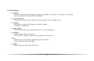 71
X. Discharge Planning
 Medication
o Advise the client’s caregiver that Medications should be taken regularly as prescribed, on exact dosage, time, & frequency
o Report any side effects or adverse effect of the medication
 Exercise/Environment
o Tell the client’s caregiver that it is much better to provide the client with a well ventilated room.
 Treatments
o Inform client’s caregiver to fully participate in continuous treatment.
o Compliance to the medication.
 Health Teaching
o Teach all about the post op care of herniorrhaphy; how to care of the operation site.
 Out Patient
o Follow scheduled check-up by the Doctor
o Advise the client’s caregiver to report any unusual condition of the operation site.
 Diet
o High-fiber diet to prevent straining (pushing) during bowel movements.
o Advise to drink more liquids after surgery.
 Spiritual
o Always believe, pray, trust and have faith to God.
 