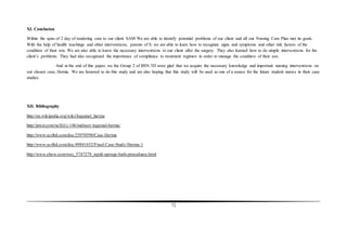 72
XI. Conclusion
Within the span of 2 day of rendering care to our client SAM We are able to identify potential problems of our client and all our Nursing Care Plan met its goals.
With the help of health teachings and other interventions, parents of S. we are able to learn how to recognize signs and symptoms and other risk factors of the
condition of their son. We are also able to know the necessary interventions to our client after the surgery. They also learned how to do simple interventions for the
client’s problems. They had also recognized the importance of compliance to treatment regimen in order to manage the condition of their son.
And at the end of this paper, we the Group 2 of BSN 3D were glad that we acquire the necessary knowledge and important nursing interventions on
our chosen case, Hernia. We are honored to do this study and are also hoping that this study will be used as one of a source for the future student nurses in their case
studies.
XII. Bibliography
http://en.wikipedia.org/wiki/Inguinal_hernia
http://prezi.com/ncllii1j-14b/indirect-inguinal-hernia/
http://www.scribd.com/doc/25970590/Case-Hernia
http://www.scribd.com/doc/49841652/Final-Case-Study-Hernia-1
http://www.ehow.com/way_5747279_tepid-sponge-bath-procedures.html
 