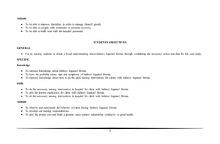8
Attitude
 To be able to improve discipline in order to manage himself greatly.
 To be able to comply with treatments to promote recovery.
 To be able to build trust with the hospital personnel.
STUDENTS OBJECTIVES
GENERAL
 For us, nursing students to obtain a broad understanding about Indirect Inguinal Hernia through completing the necessary action and data for this case study.
SPECIFIC
Knowledge
 To increase knowledge about Indirect Inguinal Hernia.
 To learn the probable cause, sign and symptoms of Indirect Inguinal Hernia.
 To improve knowledge about how to do the ideal nursing intervention for clients with Indirect Inguinal Hernia.
Skills
 To do the necessary nursing intervention in hospital for client with Indirect Inguinal Hernia.
 To give the known medication for client with Indirect Inguinal Hernia.
 To do the necessary nursing intervention in hospital for client with Indirect Inguinal Hernia.
Attitude
 To observe and understand the behavior of client having Indirect Inguinal Hernia.
 To develop our nursing responsibilities.
 To give the proper care and build a genuine nurse-patient relationship conducive to good health.
 