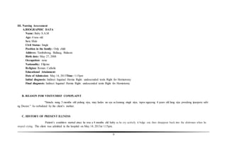 9
III. Nursing Assessment
A.BIOGRAPHIC DATA
Name: Baby S.A.M
Age: 4 teas old
Sex: Male
Civil Status: Single
Position in the family: Only child
Address: Tambubong, Baliuag, Bulacan
Birth date: May 27, 2008
Occupation: none
Nationality: Filipino
Religion: Roman Catholic
Educational Attainment:
Date of Admission: May 14, 2013Time: 1:15pm
Initial diagnosis: Indirect Inguinal Hernia Right: undescended testis Right for Herniotomy
Final diagnosis: Indirect Inguinal Hernia Right: undescended testis Right for Herniotomy
B. REASON FOR VISIT/CHIEF COMPLAINT
“Simula nung 5 months old palang siya, may luslos na sya sa kanang singit niya, tapos ngayong 4 years old lang siya pwedeng ipaopera sabi
ng Doctor.” As verbalized by the client’s mother.
C. HISTORY OF PRESENT ILLNESS
Patient’s condition started since he was a 4 months old baby as he cry actively it bulge out, then disappear back into the abdomen when he
stoped crying. The client was admitted in the hospital on May 14, 2013at 1:15pm.
 