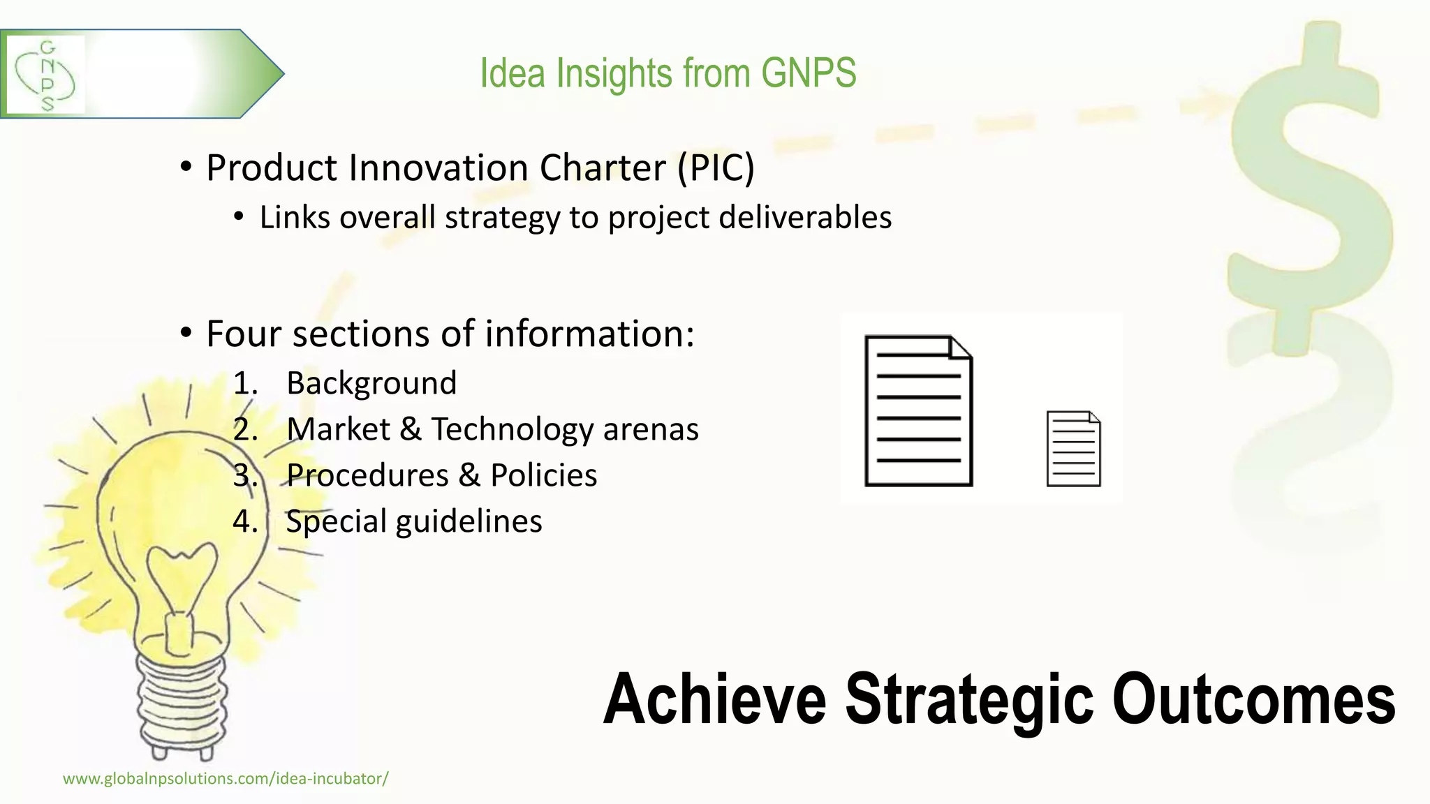 Idea Insights from GNPS
Achieve Strategic Outcomes
• Product Innovation Charter (PIC)
• Links overall strategy to project deliverables
• Four sections of information:
1. Background
2. Market & Technology arenas
3. Procedures & Policies
4. Special guidelines
www.globalnpsolutions.com/idea-incubator/
4
 