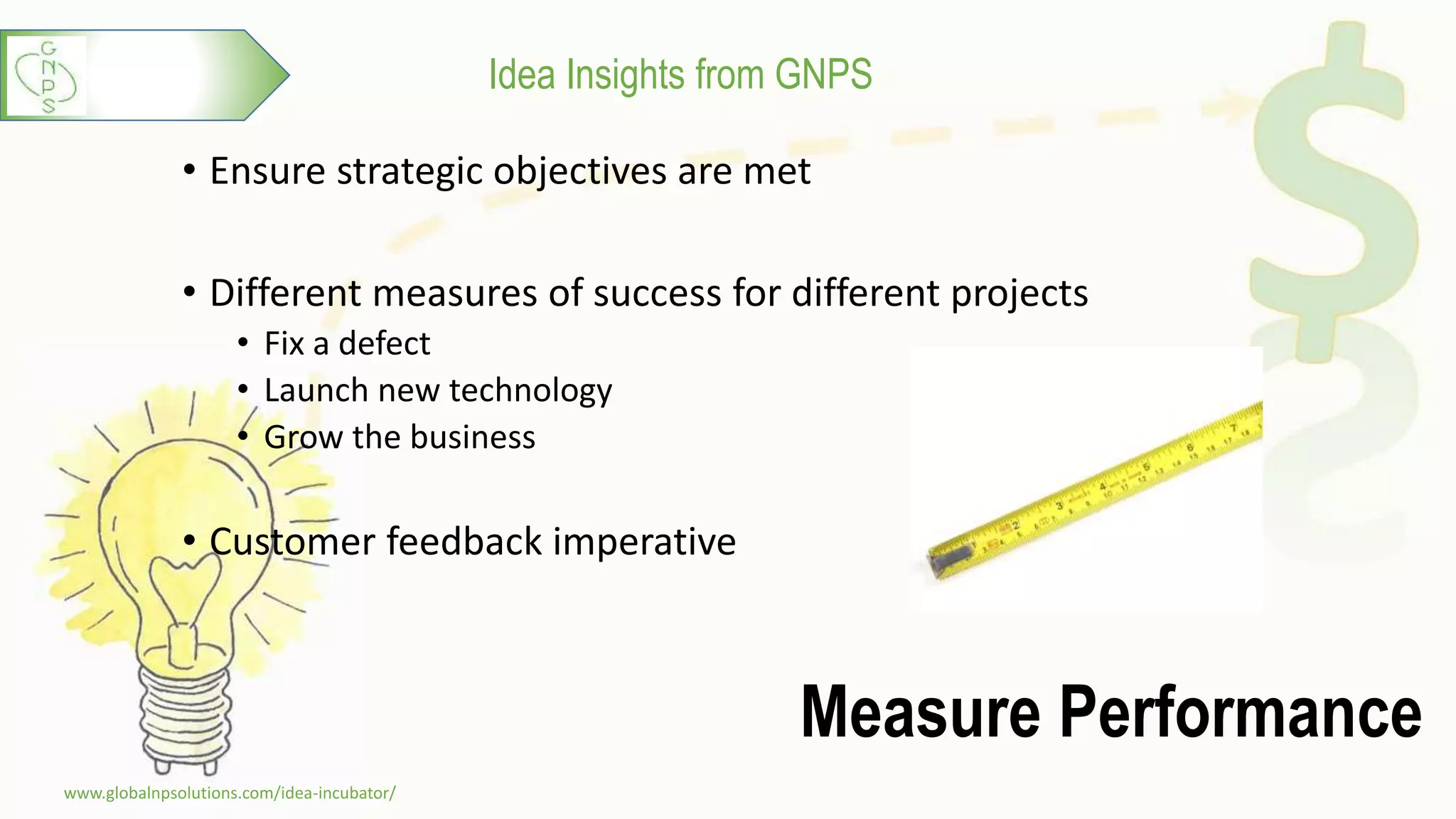 Idea Insights from GNPS
Measure Performance
• Ensure strategic objectives are met
• Different measures of success for different projects
• Fix a defect
• Launch new technology
• Grow the business
• Customer feedback imperative
www.globalnpsolutions.com/idea-incubator/
6
 