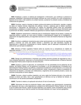 LEY ORGÁNICA DE LA ADMINISTRACIÓN PÚBLICA FEDERAL
CÁMARA DE DIPUTADOS DEL H. CONGRESO DE LA UNIÓN
Secretaría General
Secretaría de Servicios Parlamentarios
Últimas Reformas DOF 30-12-2015
XXVI. Establecer y operar un sistema de investigación e información, que contribuya a preservar la
integridad, estabilidad y permanencia del Estado mexicano así como contribuir en lo que corresponda al
Ejecutivo de la Unión, a dar sustento a la unidad nacional, a preservar la cohesión social y a fortalecer las
instituciones de gobierno;
XXVII. Coordinar, operar e impulsar la mejora continua del sistema de información, reportes y registro
de datos en materia criminal; desarrollar las políticas, normas y sistemas para el debido suministro
permanente e intercambio de información en materia de seguridad pública entre las autoridades
competentes; y establecer un sistema destinado a obtener, analizar, estudiar y procesar información para
la prevención de delitos, mediante métodos que garanticen el estricto respeto a los derechos humanos;
XXVIII. Establecer mecanismos e instancias para la coordinación integral de las tareas y cuerpos de
seguridad pública y policial, así como para el análisis y sistematización integral de la investigación e
información de seguridad pública y de seguridad nacional en el marco del Sistema Nacional de Seguridad
Pública;
XXIX. Coordinar y establecer mecanismos para contar oportunamente con la información de seguridad
pública y nacional, así como del ámbito criminal y preventivo que esta Secretaría requiera de
dependencias y organismos competentes en dichas materias, para el adecuado cumplimiento de las
atribuciones que las leyes le establecen;
XXX. Informar al Poder Legislativo Federal sobre los asuntos de su competencia en materia de
seguridad nacional, [a través de comparecencia de su titular cada seis meses ante la Comisión Bicamaral
prevista en el artículo 56 de la Ley de Seguridad Nacional];
Nota: Fracción declarada inválida por sentencia de la SCJN a Acción de Inconstitucionalidad DOF 11-02-2015, publicada por segunda
ocasión DOF 19-03-2015 (En la porción normativa que indica “a través de comparecencia de su titular cada seis meses ante la
Comisión Bicamaral prevista en el artículo 56 de la Ley de Seguridad Nacional”)
XXXI. Otorgar las autorizaciones a empresas que presten servicios privados de seguridad en dos o
más entidades federativas, supervisar su funcionamiento e informar periódicamente al Sistema Nacional
de Seguridad Pública sobre el ejercicio de esta atribución;
XXXII. Conducir y poner en ejecución, en coordinación con las autoridades de los gobiernos de los
estados, del Distrito Federal, con los gobiernos municipales, y con las dependencias y entidades de la
Administración Pública Federal, las políticas y programas de protección civil del Ejecutivo, en el marco del
Sistema Nacional de Protección Civil, para la prevención, auxilio, recuperación y apoyo a la población en
situaciones de desastre y concertar con instituciones y organismos de los sectores privado y social, las
acciones conducentes al mismo objetivo;
XXXIII. Formular y dirigir la política migratoria, así como vigilar las fronteras del país y los puntos de
entrada al mismo por tierra, mar o aire, garantizando en términos de ley la libertad de tránsito, en
coordinación con las demás autoridades competentes;
XXXIV. Tramitar lo relativo a la aplicación del artículo 33 de la Constitución;
XXXV. Administrar las islas de jurisdicción federal, salvo aquellas cuya administración corresponda,
por disposición de la ley, a otra dependencia o entidad de la Administración Pública Federal. En las islas
a que se refiere esta fracción, regirán las leyes federales y los tratados; serán competentes para conocer
de las controversias que en ellas se susciten los tribunales federales con mayor cercanía geográfica;
10 de 118
 