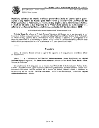 LEY ORGÁNICA DE LA ADMINISTRACIÓN PÚBLICA FEDERAL
CÁMARA DE DIPUTADOS DEL H. CONGRESO DE LA UNIÓN
Secretaría General
Secretaría de Servicios Parlamentarios
Últimas Reformas DOF 30-12-2015
DECRETO por el que se reforma el artículo primero transitorio del Decreto por el que se
expide la Ley Federal de Justicia para Adolescentes y se adiciona la Ley Orgánica del
Poder Judicial de la Federación, se reforma la Ley Orgánica de la Administración Pública
Federal, se adiciona la Ley Orgánica de la Procuraduría General de la República y se
reforma la Ley Federal de Defensoría Pública, publicado el 27 de diciembre de 2012.
Publicado en el Diario Oficial de la Federación el 24 de diciembre de 2014
Artículo Único. Se reforma el Artículo Primero Transitorio del Decreto por el que se expide la Ley
Federal de Justicia para Adolescentes y se adiciona la Ley Orgánica del Poder Judicial de la Federación,
se reforma la Ley Orgánica de la Administración Pública Federal, se adiciona la Ley Orgánica de la
Procuraduría General de la República y se reforma la Ley Federal de Defensoría Pública, publicado en el
Diario Oficial de la Federación el 27 de diciembre de 2012, para quedar como sigue:
………
Transitorio
Único.- El presente Decreto entrará en vigor el día siguiente al de su publicación en el Diario Oficial
de la Federación.
México, D.F., a 15 de diciembre de 2014.- Dip. Silvano Aureoles Conejo, Presidente.- Sen. Miguel
Barbosa Huerta, Presidente.- Dip. Javier Orozco Gómez, Secretario.- Sen. María Elena Barrera Tapia,
Secretaria.- Rúbricas."
En cumplimiento de lo dispuesto por la fracción I del Artículo 89 de la Constitución Política de los
Estados Unidos Mexicanos, y para su debida publicación y observancia, expido el presente Decreto en la
Residencia del Poder Ejecutivo Federal, en la Ciudad de México, Distrito Federal, a veintitrés de
diciembre de dos mil catorce.- Enrique Peña Nieto.- Rúbrica.- El Secretario de Gobernación, Miguel
Ángel Osorio Chong.- Rúbrica.
102 de 118
 