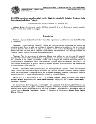 LEY ORGÁNICA DE LA ADMINISTRACIÓN PÚBLICA FEDERAL
CÁMARA DE DIPUTADOS DEL H. CONGRESO DE LA UNIÓN
Secretaría General
Secretaría de Servicios Parlamentarios
Últimas Reformas DOF 30-12-2015
DECRETO por el que se reforma la fracción XXVII del artículo 38 de la Ley Orgánica de la
Administración Pública Federal.
Publicado en el Diario Oficial de la Federación el 27 de enero de 2015
Artículo Único.- Se reforma la fracción XXVII del artículo 38 de la Ley Orgánica de la Administración
Pública Federal, para quedar como sigue:
………
Transitorios
Primero.- El presente Decreto entrará en vigor al día siguiente de su publicación en el Diario Oficial de
la Federación.
Segundo.- La Secretaría de Educación Pública, así como las demás autoridades con quienes se
coordinarán para llevar a cabo los servicios de educación básica para adultos en los términos del
presente Decreto, deberán llevar a cabo un diagnóstico inicial para la identificación de la población
objetivo de estos servicios, en un plazo de ciento ochenta días contados a partir de la publicación del
presente Decreto, mismo que deberá actualizarse cada año.
Tercero.- Para los programas de educación básica para adultos, en los términos del presente
Decreto, la Secretaría de Educación Pública conjuntamente con las dependencias del Gobierno Federal,
los Gobiernos de los Estados, del Distrito Federal y los Municipios, así como las entidades públicas o
privadas deberán establecer los plazos y las metas para lograr los objetivos que se fijen, de acuerdo a los
diagnósticos señalados en el artículo transitorio anterior, tomando en consideración las asignaciones
presupuestales previstas para ello.
Cuarto.- La Secretaría de Educación Pública, las dependencias del Gobierno Federal, los Gobiernos
de los Estados, del Distrito Federal y los Municipios, así como las entidades públicas o privadas deberán
definir los esquemas de incentivos y otorgar las facilidades necesarias para que los servidores públicos
que se encuentran en rezago educativo puedan concluir su educación básica.
México, D.F., a 14 de diciembre de 2014.- Dip. Silvano Aureoles Conejo, Presidente.- Sen. Miguel
Barbosa Huerta, Presidente.- Dip. Javier Orozco Gómez, Secretario.- Sen. Lucero Saldaña Pérez,
Secretaria.- Rúbricas."
En cumplimiento de lo dispuesto por la fracción I del Artículo 89 de la Constitución Política de los
Estados Unidos Mexicanos, y para su debida publicación y observancia, expido el presente Decreto en la
Residencia del Poder Ejecutivo Federal, en la Ciudad de México, Distrito Federal, a veintitrés de enero de
dos mil quince.- Enrique Peña Nieto.- Rúbrica.- El Secretario de Gobernación, Miguel Ángel Osorio
Chong.- Rúbrica.
103 de 118
 