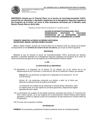 LEY ORGÁNICA DE LA ADMINISTRACIÓN PÚBLICA FEDERAL
CÁMARA DE DIPUTADOS DEL H. CONGRESO DE LA UNIÓN
Secretaría General
Secretaría de Servicios Parlamentarios
Últimas Reformas DOF 30-12-2015
SENTENCIA dictada por el Tribunal Pleno en la Acción de Inconstitucionalidad 1/2013,
promovida por diputados y diputadas integrantes de la Sexagésima Segunda Legislatura
del Congreso de la Unión, así como el Voto Aclaratorio formulado por el Ministro José
Ramón Cossío Díaz en dicho fallo.
Publicada en el Diario Oficial de la Federación el 11 de febrero de 2015
ACCIÓN DE INCONSTITUCIONALIDAD 1/2013
PROMOVENTES: DIPUTADOS Y DIPUTADAS
INTEGRANTES DE LA SEXAGÉSIMA SEGUNDA
LEGISLATURA DEL CONGRESO DE LA UNIÓN
PONENTE: MINISTRO ALFREDO GUTIÉRREZ ORTIZ MENA
SECRETARIO: MIGUEL ANTONIO NÚÑEZ VALADEZ
México, Distrito Federal. Acuerdo del Tribunal Pleno de la Suprema Corte de Justicia de la Nación
correspondiente al día veintitrés de octubre de dos mil catorce, por el que se emite la siguiente:
SENTENCIA
Mediante la que se resuelve la acción de inconstitucionalidad 1/2013, promovida por diversos
diputados y diputadas federales de la Sexagésima Segunda Legislatura del Congreso de la Unión en
contra de diversos preceptos de la Ley Orgánica de la Administración Pública Federal.
I a VIII. ………
IX. EFECTOS DE LA SENTENCIA
118. Atendiendo a lo dispuesto por el artículo 73, en relación con el 45, ambos de la Ley
Reglamentaria de las Fracciones I y II del Artículo 105 de la Constitución Federal, que señalan:
Artículo 73. Las sentencias se regirán por lo dispuesto en los artículos 41, 43, 44
y 45 de esta ley.”
Artículo 45. Las sentencias producirán sus efectos a partir de la fecha que
determine la Suprema Corte de Justicia de la Nación.
La declaración de invalidez de las sentencias no tendrá efectos retroactivos, salvo
en materia penal, en la que regirán los principios generales y disposiciones legales
aplicables de esta materia.
119. La declaratoria de invalidez de las citadas porciones normativas del artículo 27, fracciones XII,
XXX y último párrafo, de la Ley Orgánica de la Administración Pública Federal tienen efectos
generales y surtirán su vigencia a partir de la publicación de esta sentencia en el Diario Oficial de
la Federación.
120. En suma, por lo expuesto y fundado,
SE RESUELVE:
PRIMERO. Es procedente y parcialmente fundada la presente acción de inconstitucionalidad.
104 de 118
 