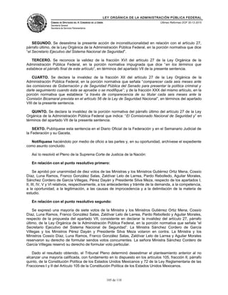 LEY ORGÁNICA DE LA ADMINISTRACIÓN PÚBLICA FEDERAL
CÁMARA DE DIPUTADOS DEL H. CONGRESO DE LA UNIÓN
Secretaría General
Secretaría de Servicios Parlamentarios
Últimas Reformas DOF 30-12-2015
SEGUNDO. Se desestima la presente acción de inconstitucionalidad en relación con el artículo 27,
párrafo último, de la Ley Orgánica de la Administración Pública Federal, en la porción normativa que dice
“el Secretario Ejecutivo del Sistema Nacional de Seguridad”.
TERCERO. Se reconoce la validez de la fracción XVI del artículo 27 de la Ley Orgánica de la
Administración Pública Federal, en la porción normativa impugnada que dice “en los términos que
establece el párrafo final de este artículo”, en términos del apartado VII de la presente sentencia.
CUARTO. Se declara la invalidez de la fracción XII del artículo 27 de la Ley Orgánica de la
Administración Pública Federal, en la porción normativa que señala “comparecer cada seis meses ante
las comisiones de Gobernación y de Seguridad Pública del Senado para presentar la política criminal y
darle seguimiento cuando ésta se apruebe o se modifique”; y de la fracción XXX del mismo artículo, en la
porción normativa que establece “a través de comparecencia de su titular cada seis meses ante la
Comisión Bicamaral prevista en el artículo 56 de la Ley de Seguridad Nacional”, en términos del apartado
VIII de la presente sentencia.
QUINTO. Se declara la invalidez de la porción normativa del párrafo último del artículo 27 de la Ley
Orgánica de la Administración Pública Federal que indica: “El Comisionado Nacional de Seguridad y” en
términos del apartado VII de la presente sentencia.
SEXTO. Publíquese esta sentencia en el Diario Oficial de la Federación y en el Semanario Judicial de
la Federación y su Gaceta.
Notifíquese haciéndolo por medio de oficio a las partes y, en su oportunidad, archívese el expediente
como asunto concluido.
Así lo resolvió el Pleno de la Suprema Corte de Justicia de la Nación:
En relación con el punto resolutivo primero:
Se aprobó por unanimidad de diez votos de las Ministras y los Ministros Gutiérrez Ortiz Mena, Cossío
Díaz, Luna Ramos, Franco González Salas, Zaldívar Lelo de Larrea, Pardo Rebolledo, Aguilar Morales,
Sánchez Cordero de García Villegas, Pérez Dayán y Presidente Silva Meza, respecto de los apartados I,
II, III, IV, V y VI relativos, respectivamente, a los antecedentes y trámite de la demanda, a la competencia,
a la oportunidad, a la legitimación, a las causas de improcedencia y a la delimitación de la materia de
estudio.
En relación con el punto resolutivo segundo:
Se expresó una mayoría de siete votos de la Ministra y los Ministros Gutiérrez Ortiz Mena, Cossío
Díaz, Luna Ramos, Franco González Salas, Zaldívar Lelo de Larrea, Pardo Rebolledo y Aguilar Morales,
respecto de la propuesta del apartado VII, consistente en declarar la invalidez del artículo 27, párrafo
último, de la Ley Orgánica de la Administración Pública Federal, en la porción normativa que señala “el
Secretario Ejecutivo del Sistema Nacional de Seguridad”. La Ministra Sánchez Cordero de García
Villegas y los Ministros Pérez Dayán y Presidente Silva Meza votaron en contra. La Ministra y los
Ministros Cossío Díaz, Luna Ramos, Franco González Salas, Zaldívar Lelo de Larrea y Aguilar Morales
reservaron su derecho de formular sendos votos concurrentes. La señora Ministra Sánchez Cordero de
García Villegas reservó su derecho de formular voto particular.
Dado el resultado obtenido, el Tribunal Pleno determinó desestimar el planteamiento anterior al no
alcanzar una mayoría calificada, con fundamento en lo dispuesto en los artículos 105, fracción II, párrafo
quinto, de la Constitución Política de los Estados Unidos Mexicanos y 72 de la Ley Reglamentaria de las
Fracciones I y II del Artículo 105 de la Constitución Política de los Estados Unidos Mexicanos.
105 de 118
 