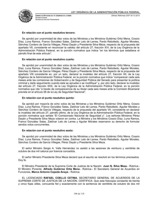 LEY ORGÁNICA DE LA ADMINISTRACIÓN PÚBLICA FEDERAL
CÁMARA DE DIPUTADOS DEL H. CONGRESO DE LA UNIÓN
Secretaría General
Secretaría de Servicios Parlamentarios
Últimas Reformas DOF 30-12-2015
En relación con el punto resolutivo tercero:
Se aprobó por unanimidad de diez votos de las Ministras y los Ministros Gutiérrez Ortiz Mena, Cossío
Díaz, Luna Ramos, Franco González Salas, Zaldívar Lelo de Larrea, Pardo Rebolledo, Aguilar Morales,
Sánchez Cordero de García Villegas, Pérez Dayán y Presidente Silva Meza, respecto de la propuesta del
apartado VII, consistente en reconocer la validez del artículo 27, fracción XVI, de la Ley Orgánica de la
Administración Pública Federal, en la porción normativa que indica “en los términos que establece el
párrafo final de este artículo”.
En relación con el punto resolutivo cuarto:
Se aprobó por unanimidad de diez votos de las Ministras y los Ministros Gutiérrez Ortiz Mena, Cossío
Díaz, Luna Ramos, Franco González Salas, Zaldívar Lelo de Larrea, Pardo Rebolledo, Aguilar Morales,
Sánchez Cordero de García Villegas, Pérez Dayán y Presidente Silva Meza, respecto de la propuesta del
apartado VIII consistente en, por un lado, declarar la invalidez del artículo 27, fracción XII, de la Ley
Orgánica de la Administración Pública Federal, en la porción normativa que indica “comparecer cada seis
meses ante las comisiones de Gobernación y de Seguridad Pública del Senado para presentar la política
criminal y darle seguimiento cuando ésta se apruebe o se modifique” y, por otro lado, declarar la invalidez
del artículo 27, fracción XXX, de la Ley Orgánica de la Administración Pública Federal, en la porción
normativa que cita “a través de comparecencia de su titular cada seis meses ante la Comisión Bicamaral
prevista en el artículo 56 de la Ley de Seguridad Nacional”.
En relación con el punto resolutivo quinto:
Se aprobó por mayoría de ocho votos de las Ministras y los Ministros Gutiérrez Ortiz Mena, Cossío
Díaz, Luna Ramos, Franco González Salas, Zaldívar Lelo de Larrea, Pardo Rebolledo, Aguilar Morales y
Sánchez Cordero de García Villegas, respecto de la propuesta del apartado VII, consistente en declarar
la invalidez del artículo 27, párrafo último, de la Ley Orgánica de la Administración Pública Federal, en la
porción normativa que señala “El Comisionado Nacional de Seguridad y”. Los señores Ministros Pérez
Dayán y Presidente Silva Meza votaron en contra. La Ministra y los Ministros Cossío Díaz, Luna Ramos,
Franco González Salas, Zaldívar Lelo de Larrea y Aguilar Morales reservaron su derecho de formular
sendos votos concurrentes.
En relación con el punto resolutivo sexto:
Se aprobó por unanimidad de diez votos de las Ministras y los Ministros Gutiérrez Ortiz Mena, Cossío
Díaz, Luna Ramos, Franco González Salas, Zaldívar Lelo de Larrea, Pardo Rebolledo, Aguilar Morales,
Sánchez Cordero de García Villegas, Pérez Dayán y Presidente Silva Meza.
El señor Ministro Sergio A. Valls Hernández no asistió a las sesiones de veintiuno y veintitrés de
octubre de dos mil catorce por licencia concedida.
El señor Ministro Presidente Silva Meza declaró que el asunto se resolvió en los términos precisados.
Doy fe.
El Ministro Presidente de la Suprema Corte de Justicia de la Nación: Juan N. Silva Meza.- Rúbrica.-
El Ministro Ponente: Alfredo Gutiérrez Ortiz Mena.- Rúbrica.- El Secretario General de Acuerdos en
Funciones, Marco Antonio Cepeda Anaya.- Rúbrica.
EL LICENCIADO RAFAEL COELLO CETINA, SECRETARIO GENERAL DE ACUERDOS DE LA
SUPREMA CORTE DE JUSTICIA DE LA NACIÓN, CERTIFICA: Que esta fotocopia constante de treinta
y cinco fojas útiles, concuerda fiel y exactamente con la sentencia de veintitrés de octubre de dos mil
106 de 118
 