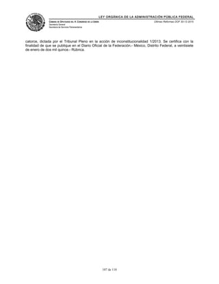 LEY ORGÁNICA DE LA ADMINISTRACIÓN PÚBLICA FEDERAL
CÁMARA DE DIPUTADOS DEL H. CONGRESO DE LA UNIÓN
Secretaría General
Secretaría de Servicios Parlamentarios
Últimas Reformas DOF 30-12-2015
catorce, dictada por el Tribunal Pleno en la acción de inconstitucionalidad 1/2013. Se certifica con la
finalidad de que se publique en el Diario Oficial de la Federación.- México, Distrito Federal, a veintisiete
de enero de dos mil quince.- Rúbrica.
107 de 118
 