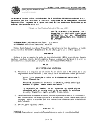 LEY ORGÁNICA DE LA ADMINISTRACIÓN PÚBLICA FEDERAL
CÁMARA DE DIPUTADOS DEL H. CONGRESO DE LA UNIÓN
Secretaría General
Secretaría de Servicios Parlamentarios
Últimas Reformas DOF 30-12-2015
SENTENCIA dictada por el Tribunal Pleno en la Acción de Inconstitucionalidad 1/2013,
promovida por los Diputados y Diputadas integrantes de la Sexagésima Segunda
Legislatura del Congreso de la Unión; así como el Voto Aclaratorio formulado por el
Ministro José Ramón Cossío Díaz.
Publicada en el Diario Oficial de la Federación el 19 de marzo de 2015
ACCIÓN DE INCONSTITUCIONALIDAD 1/2013
PROMOVENTES: DIPUTADOS Y DIPUTADAS
INTEGRANTES DE LA SEXAGÉSIMA
SEGUNDA LEGISLATURA DEL CONGRESO
DE LA UNIÓN
PONENTE: MINISTRO ALFREDO GUTIÉRREZ ORTIZ MENA
SECRETARIO: MIGUEL ANTONIO NÚÑEZ VALADEZ
México, Distrito Federal. Acuerdo del Tribunal Pleno de la Suprema Corte de Justicia de la Nación
correspondiente al día veintitrés de octubre de dos mil catorce, por el que se emite la siguiente:
SENTENCIA
Mediante la que se resuelve la acción de inconstitucionalidad 1/2013, promovida por diversos
diputados y diputadas federales de la Sexagésima Segunda Legislatura del Congreso de la Unión en
contra de diversos preceptos de la Ley Orgánica de la Administración Pública Federal.
I A VIII. ………
IX. EFECTOS DE LA SENTENCIA
118. Atendiendo a lo dispuesto por el artículo 73, en relación con el 45, ambos de la Ley
Reglamentaria de las Fracciones I y II del Artículo 105 de la Constitución Federal, que señalan:
Artículo 73. Las sentencias se regirán por lo dispuesto en los artículos 41,
43, 44 y 45 de esta ley.”
Artículo 45. Las sentencias producirán sus efectos a partir de la fecha que
determine la Suprema Corte de Justicia de la Nación.
La declaración de invalidez de las sentencias no tendrá efectos
retroactivos, salvo en materia penal, en la que regirán los principios
generales y disposiciones legales aplicables de esta materia.
119. La declaratoria de invalidez de las citadas porciones normativas del artículo 27, fracciones XII,
XXX y último párrafo, de la Ley Orgánica de la Administración Pública Federal tienen efectos
generales y surtirán su vigencia a partir de la publicación de esta sentencia en el Diario Oficial
de la Federación.
120. En suma, por lo expuesto y fundado,
SE RESUELVE:
PRIMERO. Es procedente y parcialmente fundada la presente acción de inconstitucionalidad.
108 de 118
 