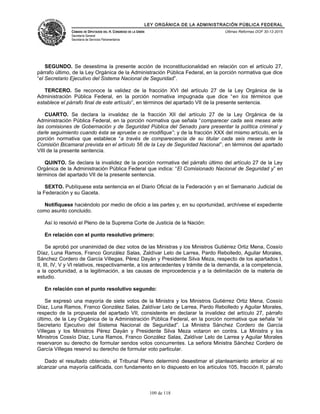 LEY ORGÁNICA DE LA ADMINISTRACIÓN PÚBLICA FEDERAL
CÁMARA DE DIPUTADOS DEL H. CONGRESO DE LA UNIÓN
Secretaría General
Secretaría de Servicios Parlamentarios
Últimas Reformas DOF 30-12-2015
SEGUNDO. Se desestima la presente acción de inconstitucionalidad en relación con el artículo 27,
párrafo último, de la Ley Orgánica de la Administración Pública Federal, en la porción normativa que dice
“el Secretario Ejecutivo del Sistema Nacional de Seguridad”.
TERCERO. Se reconoce la validez de la fracción XVI del artículo 27 de la Ley Orgánica de la
Administración Pública Federal, en la porción normativa impugnada que dice “en los términos que
establece el párrafo final de este artículo”, en términos del apartado VII de la presente sentencia.
CUARTO. Se declara la invalidez de la fracción XII del artículo 27 de la Ley Orgánica de la
Administración Pública Federal, en la porción normativa que señala “comparecer cada seis meses ante
las comisiones de Gobernación y de Seguridad Pública del Senado para presentar la política criminal y
darle seguimiento cuando ésta se apruebe o se modifique”; y de la fracción XXX del mismo artículo, en la
porción normativa que establece “a través de comparecencia de su titular cada seis meses ante la
Comisión Bicamaral prevista en el artículo 56 de la Ley de Seguridad Nacional”, en términos del apartado
VIII de la presente sentencia.
QUINTO. Se declara la invalidez de la porción normativa del párrafo último del artículo 27 de la Ley
Orgánica de la Administración Pública Federal que indica: “El Comisionado Nacional de Seguridad y” en
términos del apartado VII de la presente sentencia.
SEXTO. Publíquese esta sentencia en el Diario Oficial de la Federación y en el Semanario Judicial de
la Federación y su Gaceta.
Notifíquese haciéndolo por medio de oficio a las partes y, en su oportunidad, archívese el expediente
como asunto concluido.
Así lo resolvió el Pleno de la Suprema Corte de Justicia de la Nación:
En relación con el punto resolutivo primero:
Se aprobó por unanimidad de diez votos de las Ministras y los Ministros Gutiérrez Ortiz Mena, Cossío
Díaz, Luna Ramos, Franco González Salas, Zaldívar Lelo de Larrea, Pardo Rebolledo, Aguilar Morales,
Sánchez Cordero de García Villegas, Pérez Dayán y Presidente Silva Meza, respecto de los apartados I,
II, III, IV, V y VI relativos, respectivamente, a los antecedentes y trámite de la demanda, a la competencia,
a la oportunidad, a la legitimación, a las causas de improcedencia y a la delimitación de la materia de
estudio.
En relación con el punto resolutivo segundo:
Se expresó una mayoría de siete votos de la Ministra y los Ministros Gutiérrez Ortiz Mena, Cossío
Díaz, Luna Ramos, Franco González Salas, Zaldívar Lelo de Larrea, Pardo Rebolledo y Aguilar Morales,
respecto de la propuesta del apartado VII, consistente en declarar la invalidez del artículo 27, párrafo
último, de la Ley Orgánica de la Administración Pública Federal, en la porción normativa que señala “el
Secretario Ejecutivo del Sistema Nacional de Seguridad”. La Ministra Sánchez Cordero de García
Villegas y los Ministros Pérez Dayán y Presidente Silva Meza votaron en contra. La Ministra y los
Ministros Cossío Díaz, Luna Ramos, Franco González Salas, Zaldívar Lelo de Larrea y Aguilar Morales
reservaron su derecho de formular sendos votos concurrentes. La señora Ministra Sánchez Cordero de
García Villegas reservó su derecho de formular voto particular.
Dado el resultado obtenido, el Tribunal Pleno determinó desestimar el planteamiento anterior al no
alcanzar una mayoría calificada, con fundamento en lo dispuesto en los artículos 105, fracción II, párrafo
109 de 118
 