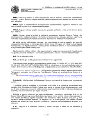 LEY ORGÁNICA DE LA ADMINISTRACIÓN PÚBLICA FEDERAL
CÁMARA DE DIPUTADOS DEL H. CONGRESO DE LA UNIÓN
Secretaría General
Secretaría de Servicios Parlamentarios
Últimas Reformas DOF 30-12-2015
XXXVI. Formular y conducir la política de población, salvo lo relativo a colonización, asentamientos
humanos y turismo, así como manejar el servicio nacional de identificación personal, en términos de las
leyes aplicables;
XXXVII. Vigilar el cumplimiento de las disposiciones constitucionales y legales en materia de culto
público, iglesias, agrupaciones y asociaciones religiosas;
XXXVIII. Regular, autorizar y vigilar el juego, las apuestas, las loterías y rifas, en los términos de las
leyes relativas;
XXXIX. Formular, regular y conducir la política de comunicación social del Gobierno Federal y las
relaciones con los medios masivos de información, así como orientar, autorizar, coordinar, supervisar y
evaluar los programas de comunicación social de las dependencias del Sector Público Federal;
XL. Vigilar que las publicaciones impresas y las transmisiones de radio y televisión, así como las
películas cinematográficas, se mantengan dentro de los límites del respeto a la vida privada, a la paz y
moral pública y a la dignidad personal, y no ataquen los derechos de terceros, ni provoquen la comisión
de algún delito o perturben el orden público;
XLI. Impulsar las políticas públicas y dar seguimiento a los programas que refuercen la inclusión social
y la igualdad, mediante estrategias y acciones que contribuyan a prevenir y eliminar la discriminación;
XLII. Fijar el calendario oficial; y
XLIII. Los demás que le atribuyan expresamente las leyes y reglamentos.
En el ejercicio de las facultades a que se refieren las fracciones XII, XIII Bis, XIV, XV, XVII, XVIII, XIX,
XX, XXI, XXII, XXIII, XXIV, XXVII, XXVIII, XXIX y XXXI de este artículo, el Secretario de Gobernación se
auxiliará del Comisionado Nacional de Seguridad, sin perjuicio de ejercer directamente dichas facultades.
[El Comisionado Nacional de Seguridad y] el Secretario Ejecutivo del Sistema Nacional de Seguridad
Pública serán nombrados por el Titular del Poder Ejecutivo Federal con la ratificación del Senado de la
República.
Nota: Párrafo declarado inválido por sentencia de la SCJN a Acción de Inconstitucionalidad DOF 11-02-2015, publicada por segunda
ocasión DOF 19-03-2015 (En la porción normativa que indica “El Comisionado Nacional de Seguridad y”)
Artículo 28.- A la Secretaría de Relaciones Exteriores corresponde el despacho de los siguientes
asuntos:
I.- Promover, propiciar y asegurar la coordinación de acciones en el exterior de las dependencias y
entidades de la Administración Pública Federal; y sin afectar el ejercicio de las atribuciones que a cada
una de ellas corresponda, conducir la política exterior, para lo cual intervendrá en toda clase de tratados,
acuerdos y convenciones en los que el país sea parte;
II.- Dirigir el servicio exterior en sus aspectos diplomático y consular en los términos de la Ley del
Servicio Exterior Mexicano y, por conducto de los agentes del mismo servicio, velar en el extranjero por el
buen nombre de México; impartir protección a los mexicanos; cobrar derechos consulares y otros
impuestos; ejercer funciones notariales, de Registro Civil, de auxilio judicial y las demás funciones
federales que señalan las Leyes, y adquirir, administrar y conservar las propiedades de la Nación en el
extranjero;
II A.- Coadyuvar a la promoción comercial y turística del país a través de sus embajadas y
consulados.
11 de 118
 