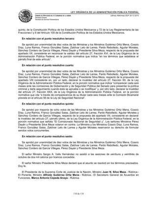 LEY ORGÁNICA DE LA ADMINISTRACIÓN PÚBLICA FEDERAL
CÁMARA DE DIPUTADOS DEL H. CONGRESO DE LA UNIÓN
Secretaría General
Secretaría de Servicios Parlamentarios
Últimas Reformas DOF 30-12-2015
quinto, de la Constitución Política de los Estados Unidos Mexicanos y 72 de la Ley Reglamentaria de las
Fracciones I y II del Artículo 105 de la Constitución Política de los Estados Unidos Mexicanos.
En relación con el punto resolutivo tercero:
Se aprobó por unanimidad de diez votos de las Ministras y los Ministros Gutiérrez Ortiz Mena, Cossío
Díaz, Luna Ramos, Franco González Salas, Zaldívar Lelo de Larrea, Pardo Rebolledo, Aguilar Morales,
Sánchez Cordero de García Villegas, Pérez Dayán y Presidente Silva Meza, respecto de la propuesta del
apartado VII, consistente en reconocer la validez del artículo 27, fracción XVI, de la Ley Orgánica de la
Administración Pública Federal, en la porción normativa que indica “en los términos que establece el
párrafo final de este artículo”.
En relación con el punto resolutivo cuarto:
Se aprobó por unanimidad de diez votos de las Ministras y los Ministros Gutiérrez Ortiz Mena, Cossío
Díaz, Luna Ramos, Franco González Salas, Zaldívar Lelo de Larrea, Pardo Rebolledo, Aguilar Morales,
Sánchez Cordero de García Villegas, Pérez Dayán y Presidente Silva Meza, respecto de la propuesta del
apartado VIII consistente en, por un lado, declarar la invalidez del artículo 27, fracción XII, de la Ley
Orgánica de la Administración Pública Federal, en la porción normativa que indica “comparecer cada seis
meses ante las comisiones de Gobernación y de Seguridad Pública del Senado para presentar la política
criminal y darle seguimiento cuando ésta se apruebe o se modifique” y, por otro lado, declarar la invalidez
del artículo 27, fracción XXX, de la Ley Orgánica de la Administración Pública Federal, en la porción
normativa que cita “a través de comparecencia de su titular cada seis meses ante la Comisión Bicamaral
prevista en el artículo 56 de la Ley de Seguridad Nacional”.
En relación con el punto resolutivo quinto:
Se aprobó por mayoría de ocho votos de las Ministras y los Ministros Gutiérrez Ortiz Mena, Cossío
Díaz, Luna Ramos, Franco González Salas, Zaldívar Lelo de Larrea, Pardo Rebolledo, Aguilar Morales y
Sánchez Cordero de García Villegas, respecto de la propuesta del apartado VII, consistente en declarar
la invalidez del artículo 27, párrafo último, de la Ley Orgánica de la Administración Pública Federal, en la
porción normativa que señala “El Comisionado Nacional de Seguridad y”. Los señores Ministros Pérez
Dayán y Presidente Silva Meza votaron en contra. La Ministra y los Ministros Cossío Díaz, Luna Ramos,
Franco González Salas, Zaldívar Lelo de Larrea y Aguilar Morales reservaron su derecho de formular
sendos votos concurrentes.
En relación con el punto resolutivo sexto:
Se aprobó por unanimidad de diez votos de las Ministras y los Ministros Gutiérrez Ortiz Mena, Cossío
Díaz, Luna Ramos, Franco González Salas, Zaldívar Lelo de Larrea, Pardo Rebolledo, Aguilar Morales,
Sánchez Cordero de García Villegas, Pérez Dayán y Presidente Silva Meza.
El señor Ministro Sergio A. Valls Hernández no asistió a las sesiones de veintiuno y veintitrés de
octubre de dos mil catorce por licencia concedida.
El señor Ministro Presidente Silva Meza declaró que el asunto se resolvió en los términos precisados.
Doy fe.
El Presidente de la Suprema Corte de Justicia de la Nación, Ministro Juan N. Silva Meza.- Rúbrica.-
El Ponente, Ministro Alfredo Gutiérrez Ortiz Mena.- Rúbrica.- El Secretario General de Acuerdos en
Funciones, Marco Antonio Cepeda Anaya.- Rúbrica.
110 de 118
 