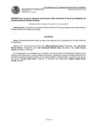 LEY ORGÁNICA DE LA ADMINISTRACIÓN PÚBLICA FEDERAL
CÁMARA DE DIPUTADOS DEL H. CONGRESO DE LA UNIÓN
Secretaría General
Secretaría de Servicios Parlamentarios
Últimas Reformas DOF 30-12-2015
DECRETO por el que se adiciona una fracción X Bis al artículo 27 de la Ley Orgánica de
la Administración Pública Federal.
Publicado en el Diario Oficial de la Federación el 13 de mayo de 2015
Artículo Único.- Se adiciona una fracción X Bis al artículo 27 de la Ley Orgánica de la Administración
Pública Federal, para quedar como sigue:
………
Transitorio
Único.- El presente Decreto entrará en vigor al día siguiente de su publicación en el Diario Oficial de
la Federación.
México, D.F., a 25 de marzo de 2015.- Sen. Miguel Barbosa Huerta, Presidente.- Dip. Julio César
Moreno Rivera, Presidente.- Sen. Lilia Guadalupe Merodio Reza, Secretaria.- Dip. Javier Orozco
Gómez, Secretario.- Rúbricas."
En cumplimiento de lo dispuesto por la fracción I del Artículo 89 de la Constitución Política de los
Estados Unidos Mexicanos, y para su debida publicación y observancia, expido el presente Decreto en la
Residencia del Poder Ejecutivo Federal, en la Ciudad de México, Distrito Federal, a siete de mayo de dos
mil quince.- Enrique Peña Nieto.- Rúbrica.- El Secretario de Gobernación, Miguel Ángel Osorio
Chong.- Rúbrica.
112 de 118
 