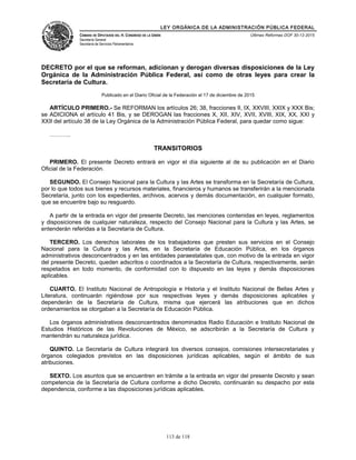 LEY ORGÁNICA DE LA ADMINISTRACIÓN PÚBLICA FEDERAL
CÁMARA DE DIPUTADOS DEL H. CONGRESO DE LA UNIÓN
Secretaría General
Secretaría de Servicios Parlamentarios
Últimas Reformas DOF 30-12-2015
DECRETO por el que se reforman, adicionan y derogan diversas disposiciones de la Ley
Orgánica de la Administración Pública Federal, así como de otras leyes para crear la
Secretaría de Cultura.
Publicado en el Diario Oficial de la Federación el 17 de diciembre de 2015
ARTÍCULO PRIMERO.- Se REFORMAN los artículos 26; 38, fracciones II, IX, XXVIII, XXIX y XXX Bis;
se ADICIONA el artículo 41 Bis, y se DEROGAN las fracciones X, XII, XIV, XVII, XVIII, XIX, XX, XXI y
XXII del artículo 38 de la Ley Orgánica de la Administración Pública Federal, para quedar como sigue:
………..
TRANSITORIOS
PRIMERO. El presente Decreto entrará en vigor el día siguiente al de su publicación en el Diario
Oficial de la Federación.
SEGUNDO. El Consejo Nacional para la Cultura y las Artes se transforma en la Secretaría de Cultura,
por lo que todos sus bienes y recursos materiales, financieros y humanos se transferirán a la mencionada
Secretaría, junto con los expedientes, archivos, acervos y demás documentación, en cualquier formato,
que se encuentre bajo su resguardo.
A partir de la entrada en vigor del presente Decreto, las menciones contenidas en leyes, reglamentos
y disposiciones de cualquier naturaleza, respecto del Consejo Nacional para la Cultura y las Artes, se
entenderán referidas a la Secretaría de Cultura.
TERCERO. Los derechos laborales de los trabajadores que presten sus servicios en el Consejo
Nacional para la Cultura y las Artes, en la Secretaría de Educación Pública, en los órganos
administrativos desconcentrados y en las entidades paraestatales que, con motivo de la entrada en vigor
del presente Decreto, queden adscritos o coordinados a la Secretaría de Cultura, respectivamente, serán
respetados en todo momento, de conformidad con lo dispuesto en las leyes y demás disposiciones
aplicables.
CUARTO. El Instituto Nacional de Antropología e Historia y el Instituto Nacional de Bellas Artes y
Literatura, continuarán rigiéndose por sus respectivas leyes y demás disposiciones aplicables y
dependerán de la Secretaría de Cultura, misma que ejercerá las atribuciones que en dichos
ordenamientos se otorgaban a la Secretaría de Educación Pública.
Los órganos administrativos desconcentrados denominados Radio Educación e Instituto Nacional de
Estudios Históricos de las Revoluciones de México, se adscribirán a la Secretaría de Cultura y
mantendrán su naturaleza jurídica.
QUINTO. La Secretaría de Cultura integrará los diversos consejos, comisiones intersecretariales y
órganos colegiados previstos en las disposiciones jurídicas aplicables, según el ámbito de sus
atribuciones.
SEXTO. Los asuntos que se encuentren en trámite a la entrada en vigor del presente Decreto y sean
competencia de la Secretaría de Cultura conforme a dicho Decreto, continuarán su despacho por esta
dependencia, conforme a las disposiciones jurídicas aplicables.
113 de 118
 