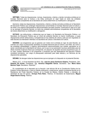 LEY ORGÁNICA DE LA ADMINISTRACIÓN PÚBLICA FEDERAL
CÁMARA DE DIPUTADOS DEL H. CONGRESO DE LA UNIÓN
Secretaría General
Secretaría de Servicios Parlamentarios
Últimas Reformas DOF 30-12-2015
SÉPTIMO. Todas las disposiciones, normas, lineamientos, criterios y demás normativa emitida por el
Consejo Nacional para la Cultura y las Artes continuará en vigor hasta en tanto las unidades
administrativas competentes de la Secretaría de Cultura determinen su modificación o abrogación.
Asimismo, todas las disposiciones, lineamientos, criterios y demás normativa emitida por el Secretario
de Educación Pública que contengan disposiciones concernientes al Consejo Nacional para la Cultura y
las Artes o los órganos administrativos desconcentrados que éste coordina, continuará en vigor en lo que
no se opongan al presente Decreto, en tanto las unidades administrativas competentes de la Secretaría
de Cultura determinen su modificación o abrogación.
OCTAVO. Las atribuciones y referencias que se hagan a la Secretaría de Educación Pública o al
Secretario de Educación Pública que en virtud del presente Decreto no fueron modificadas, y cuyas
disposiciones prevén atribuciones y competencias en las materias de cultura y arte que son reguladas en
este Decreto se entenderán referidas a la Secretaría de Cultura o Secretario de Cultura.
NOVENO. Las erogaciones que se generen con motivo de la entrada en vigor de este Decreto, se
cubrirán con cargo al presupuesto aprobado al Consejo Nacional para la Cultura y las Artes, así como a
las entidades paraestatales y órganos administrativos desconcentrados que quedan agrupados en el
sector coordinado por la Secretaría de Cultura, por lo que no se autorizarán recursos adicionales para tal
efecto durante el ejercicio fiscal que corresponda, sin perjuicio de aquellos recursos económicos que, en
su caso, puedan destinarse a los programas o proyectos que esa dependencia del Ejecutivo Federal
considere prioritarios, con cargo al presupuesto autorizado para tales efectos y en términos de las
disposiciones aplicables.
DÉCIMO. Se derogan todas las disposiciones que se opongan a lo dispuesto en el presente Decreto.
México, D.F., a 15 de diciembre de 2015.- Dip. José de Jesús Zambrano Grijalva, Presidente.- Sen.
Roberto Gil Zuarth, Presidente.- Dip. Verónica Delgadillo García, Secretaria.- Sen. María Elena
Barrera Tapia, Secretaria.- Rúbricas."
En cumplimiento de lo dispuesto por la fracción I del Artículo 89 de la Constitución Política de los
Estados Unidos Mexicanos, y para su debida publicación y observancia, expido el presente Decreto en la
Residencia del Poder Ejecutivo Federal, en la Ciudad de México, Distrito Federal, a dieciséis de
diciembre de dos mil quince.- Enrique Peña Nieto.- Rúbrica.- El Secretario de Gobernación, Miguel
Ángel Osorio Chong.- Rúbrica.
114 de 118
 