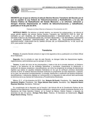 LEY ORGÁNICA DE LA ADMINISTRACIÓN PÚBLICA FEDERAL
CÁMARA DE DIPUTADOS DEL H. CONGRESO DE LA UNIÓN
Secretaría General
Secretaría de Servicios Parlamentarios
Últimas Reformas DOF 30-12-2015
DECRETO por el que se reforma el artículo Décimo Noveno Transitorio del Decreto por el
que se expiden la Ley Federal de Telecomunicaciones y Radiodifusión, y la Ley del
Sistema Público de Radiodifusión del Estado Mexicano; y se reforman, adicionan y
derogan diversas disposiciones en materia de telecomunicaciones y radiodifusión,
publicado el 14 de julio de 2014.
Publicado en el Diario Oficial de la Federación el 18 de diciembre de 2015
ARTÍCULO ÚNICO.- Se adiciona un párrafo séptimo, se recorren los subsecuentes y se reforma el
actual párrafo séptimo del artículo Décimo Noveno Transitorio del “DECRETO POR EL QUE SE
EXPIDEN LA LEY FEDERAL DE TELECOMUNICACIONES Y RADIODIFUSIÓN, Y LA LEY DEL
SISTEMA PÚBLICO DE RADIODIFUSIÓN DEL ESTADO MEXICANO; Y SE REFORMAN, ADICIONAN
Y DEROGAN DIVERSAS DISPOSICIONES EN MATERIA DE TELECOMUNICACIONES Y
RADIODIFUSIÓN”, PUBLICADO EN EL DIARIO OFICIAL DE LA FEDERACIÓN EL 14 DE JULIO DE
2014, para quedar como sigue:
……….
Transitorios
Primero. El presente Decreto entrará en vigor el día siguiente al de su publicación en el Diario Oficial
de la Federación.
Segundo. Con la entrada en vigor de este Decreto, se derogan todas las disposiciones legales,
reglamentarias y administrativas que se opongan al mismo.
Tercero. A partir del inicio de las precampañas y hasta el día de la jornada electoral, el Gobierno
Federal y los gobiernos de las entidades federativas y municipios, suspenderán la distribución o
sustitución de equipos receptores o decodificadores, así como los programas de entrega de televisiones
digitales que realice en aquellas entidades federativas en las que se verifiquen procesos electorales
durante el 2016. El Instituto Nacional Electoral verificará el cumplimiento de esta disposición y aplicará,
en su caso, las sanciones correspondientes. La entrega, distribución o sustitución de equipos receptores,
decodificadores, o televisores digitales en contravención a lo dispuesto en este artículo será sancionada
en términos de la Ley General de Instituciones y Procedimientos Electorales.
México, D. F., a 9 de diciembre de 2015.- Sen. Roberto Gil Zuarth, Presidente.- Dip. José de Jesús
Zambrano Grijalva, Presidente.- Sen. Rosa Adriana Díaz Lizama, Secretaria.- Dip. Alejandra Noemí
Reynoso Sánchez, Secretaria.- Rúbricas."
En cumplimiento de lo dispuesto por la fracción I del Artículo 89 de la Constitución Política de los
Estados Unidos Mexicanos, y para su debida publicación y observancia, expido el presente Decreto en la
Residencia del Poder Ejecutivo Federal, en la Ciudad de México, Distrito Federal, a dieciséis de
diciembre de dos mil quince.- Enrique Peña Nieto.- Rúbrica.- El Secretario de Gobernación, Miguel
Ángel Osorio Chong.- Rúbrica.
115 de 118
 