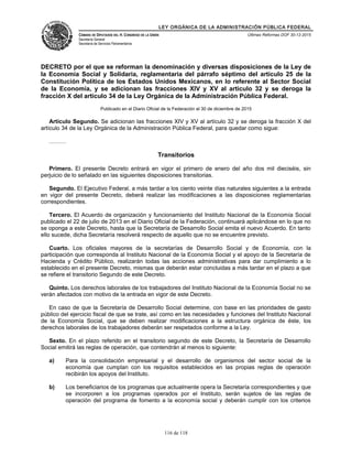 LEY ORGÁNICA DE LA ADMINISTRACIÓN PÚBLICA FEDERAL
CÁMARA DE DIPUTADOS DEL H. CONGRESO DE LA UNIÓN
Secretaría General
Secretaría de Servicios Parlamentarios
Últimas Reformas DOF 30-12-2015
DECRETO por el que se reforman la denominación y diversas disposiciones de la Ley de
la Economía Social y Solidaria, reglamentaria del párrafo séptimo del artículo 25 de la
Constitución Política de los Estados Unidos Mexicanos, en lo referente al Sector Social
de la Economía, y se adicionan las fracciones XIV y XV al artículo 32 y se deroga la
fracción X del artículo 34 de la Ley Orgánica de la Administración Pública Federal.
Publicado en el Diario Oficial de la Federación el 30 de diciembre de 2015
Artículo Segundo. Se adicionan las fracciones XIV y XV al artículo 32 y se deroga la fracción X del
artículo 34 de la Ley Orgánica de la Administración Pública Federal, para quedar como sigue:
………
Transitorios
Primero. El presente Decreto entrará en vigor el primero de enero del año dos mil dieciséis, sin
perjuicio de lo señalado en las siguientes disposiciones transitorias.
Segundo. El Ejecutivo Federal, a más tardar a los ciento veinte días naturales siguientes a la entrada
en vigor del presente Decreto, deberá realizar las modificaciones a las disposiciones reglamentarias
correspondientes.
Tercero. El Acuerdo de organización y funcionamiento del Instituto Nacional de la Economía Social
publicado el 22 de julio de 2013 en el Diario Oficial de la Federación, continuará aplicándose en lo que no
se oponga a este Decreto, hasta que la Secretaría de Desarrollo Social emita el nuevo Acuerdo. En tanto
ello sucede, dicha Secretaría resolverá respecto de aquello que no se encuentre previsto.
Cuarto. Los oficiales mayores de la secretarías de Desarrollo Social y de Economía, con la
participación que corresponda al Instituto Nacional de la Economía Social y el apoyo de la Secretaría de
Hacienda y Crédito Público, realizarán todas las acciones administrativas para dar cumplimiento a lo
establecido en el presente Decreto, mismas que deberán estar concluidas a más tardar en el plazo a que
se refiere el transitorio Segundo de este Decreto.
Quinto. Los derechos laborales de los trabajadores del Instituto Nacional de la Economía Social no se
verán afectados con motivo de la entrada en vigor de este Decreto.
En caso de que la Secretaría de Desarrollo Social determine, con base en las prioridades de gasto
público del ejercicio fiscal de que se trate, así como en las necesidades y funciones del Instituto Nacional
de la Economía Social, que se deben realizar modificaciones a la estructura orgánica de éste, los
derechos laborales de los trabajadores deberán ser respetados conforme a la Ley.
Sexto. En el plazo referido en el transitorio segundo de este Decreto, la Secretaría de Desarrollo
Social emitirá las reglas de operación, que contendrán al menos lo siguiente:
a) Para la consolidación empresarial y el desarrollo de organismos del sector social de la
economía que cumplan con los requisitos establecidos en las propias reglas de operación
recibirán los apoyos del Instituto.
b) Los beneficiarios de los programas que actualmente opera la Secretaría correspondientes y que
se incorporen a los programas operados por el Instituto, serán sujetos de las reglas de
operación del programa de fomento a la economía social y deberán cumplir con los criterios
116 de 118
 