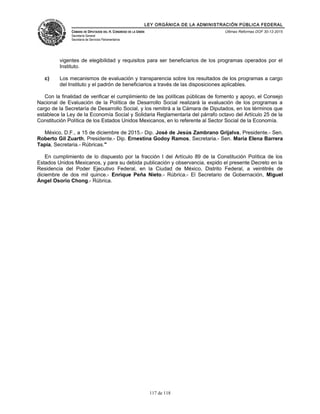 LEY ORGÁNICA DE LA ADMINISTRACIÓN PÚBLICA FEDERAL
CÁMARA DE DIPUTADOS DEL H. CONGRESO DE LA UNIÓN
Secretaría General
Secretaría de Servicios Parlamentarios
Últimas Reformas DOF 30-12-2015
vigentes de elegibilidad y requisitos para ser beneficiarios de los programas operados por el
Instituto.
c) Los mecanismos de evaluación y transparencia sobre los resultados de los programas a cargo
del Instituto y el padrón de beneficiarios a través de las disposiciones aplicables.
Con la finalidad de verificar el cumplimiento de las políticas públicas de fomento y apoyo, el Consejo
Nacional de Evaluación de la Política de Desarrollo Social realizará la evaluación de los programas a
cargo de la Secretaría de Desarrollo Social, y los remitirá a la Cámara de Diputados, en los términos que
establece la Ley de la Economía Social y Solidaria Reglamentaria del párrafo octavo del Artículo 25 de la
Constitución Política de los Estados Unidos Mexicanos, en lo referente al Sector Social de la Economía.
México, D.F., a 15 de diciembre de 2015.- Dip. José de Jesús Zambrano Grijalva, Presidente.- Sen.
Roberto Gil Zuarth, Presidente.- Dip. Ernestina Godoy Ramos, Secretaria.- Sen. María Elena Barrera
Tapia, Secretaria.- Rúbricas."
En cumplimiento de lo dispuesto por la fracción I del Artículo 89 de la Constitución Política de los
Estados Unidos Mexicanos, y para su debida publicación y observancia, expido el presente Decreto en la
Residencia del Poder Ejecutivo Federal, en la Ciudad de México, Distrito Federal, a veintitrés de
diciembre de dos mil quince.- Enrique Peña Nieto.- Rúbrica.- El Secretario de Gobernación, Miguel
Ángel Osorio Chong.- Rúbrica.
117 de 118
 