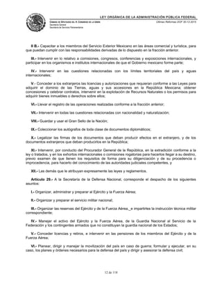 LEY ORGÁNICA DE LA ADMINISTRACIÓN PÚBLICA FEDERAL
CÁMARA DE DIPUTADOS DEL H. CONGRESO DE LA UNIÓN
Secretaría General
Secretaría de Servicios Parlamentarios
Últimas Reformas DOF 30-12-2015
II B.- Capacitar a los miembros del Servicio Exterior Mexicano en las áreas comercial y turística, para
que puedan cumplir con las responsabilidades derivadas de lo dispuesto en la fracción anterior.
III.- Intervenir en lo relativo a comisiones, congresos, conferencias y exposiciones internacionales, y
participar en los organismos e institutos internacionales de que el Gobierno mexicano forme parte;
IV.- Intervenir en las cuestiones relacionadas con los límites territoriales del país y aguas
internacionales;
V.- Conceder a los extranjeros las licencias y autorizaciones que requieran conforme a las Leyes para
adquirir el dominio de las Tierras, aguas y sus accesiones en la República Mexicana; obtener
concesiones y celebrar contratos, intervenir en la explotación de Recursos Naturales o los permisos para
adquirir bienes inmuebles o derechos sobre ellos;
VI.- Llevar el registro de las operaciones realizadas conforme a la fracción anterior;
VII.- Intervenir en todas las cuestiones relacionadas con nacionalidad y naturalización;
VIII.- Guardar y usar el Gran Sello de la Nación;
IX.- Coleccionar los autógrafos de toda clase de documentos diplomáticos;
X.- Legalizar las firmas de los documentos que deban producir efectos en el extranjero, y de los
documentos extranjeros que deban producirlos en la República;
XI.- Intervenir, por conducto del Procurador General de la República, en la extradición conforme a la
ley o tratados, y en los exhortos internacionales o comisiones rogatorias para hacerlos llegar a su destino,
previo examen de que llenen los requisitos de forma para su diligenciación y de su procedencia o
improcedencia, para hacerlo del conocimiento de las autoridades judiciales competentes, y
XII.- Las demás que le atribuyan expresamente las leyes y reglamentos.
Artículo 29.- A la Secretaría de la Defensa Nacional, corresponde el despacho de los siguientes
asuntos:
I.- Organizar, administrar y preparar al Ejército y la Fuerza Aérea;
II.- Organizar y preparar el servicio militar nacional;
III.- Organizar las reservas del Ejército y de la Fuerza Aérea,_e impartirles la instrucción técnica militar
correspondiente;
IV.- Manejar el activo del Ejército y la Fuerza Aérea, de la Guardia Nacional al Servicio de la
Federación y los contingentes armados que no constituyan la guardia nacional de los Estados;
V.- Conceder licencias y retiros, e intervenir en las pensiones de los miembros del Ejército y de la
Fuerza Aérea;
VI.- Planear, dirigir y manejar la movilización del país en caso de guerra; formular y ejecutar, en su
caso, los planes y órdenes necesarios para la defensa del país y dirigir y asesorar la defensa civil;
12 de 118
 